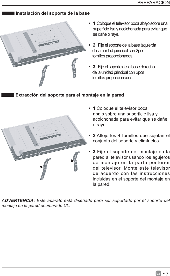       7Es  -   PREPARACI&Oacute;N  Instalaci&oacute;n del soporte de la baseADVERTENCIA: Este  aparato  est&aacute; dise&ntilde;ado para  ser  soportado  por  el  soporte  del montaje en la pared enumerado UL.&bull;  1 Coloque el televisor boca acolchonada para evitar que se da&ntilde;e o raye.&bull;  2 Afloje los 4 tornillos que sujetan el conjunto del soporte y elim&iacute;nelos.    &bull;  3 Fije el soporte del montaje en  la pared al televisor usando los agujeros de  montaje  en  la  parte  posterior del  televisor.  Monte  este  televisor de  acuerdo  con  las  instrucciones incluidas en el soporte del montaje en la pared.  Extracci&oacute;n del soporte para el montaje en la pared&bull;  1 Coloque el televisor boca abajo sobre una superficie lisa y acolchonada para evitar que se da&ntilde;e o raye.     &bull;  2  Fije el soporte de la base izquierda    de la unidad principal con 2pcs    tornillos proporcionados. &bull;  3  Fije el soporte de la base derecho    de la unidad principal con 2pcs    tornillos proporcionados. 