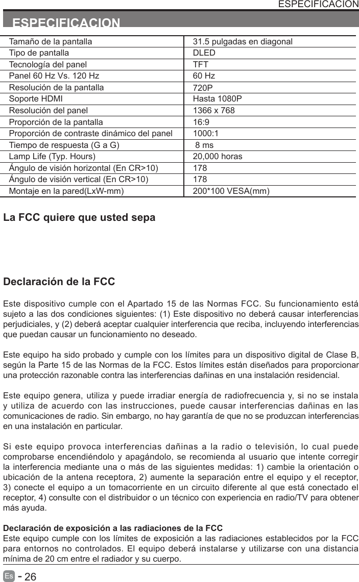      26Es  -   ESPECIFICACIONESPECIFICACIONLa FCC quiere que usted sepaDeclaraci&oacute;n de la FCCEste dispositivo cumple  con el Apartado 15 de las Normas FCC. Su funcionamiento est&aacute; sujeto a las dos condiciones siguientes: (1) Este dispositivo no deber&aacute; causar interferencias perjudiciales, y (2) deber&aacute; aceptar cualquier interferencia que reciba, incluyendo interferencias que puedan causar un funcionamiento no deseado.Este equipo ha sido probado y cumple con los l&iacute;mites para un dispositivo digital de Clase B, seg&uacute;n la Parte 15 de las Normas de la FCC. Estos l&iacute;mites est&aacute;n dise&ntilde;ados para proporcionar una protecci&oacute;n razonable contra las interferencias da&ntilde;inas en una instalaci&oacute;n residencial.Este equipo genera, utiliza y puede irradiar energ&iacute;a de radiofrecuencia y, si no se instala y utiliza de acuerdo con las instrucciones, puede causar interferencias da&ntilde;inas en las comunicaciones de radio. Sin embargo, no hay garant&iacute;a de que no se produzcan interferencias en una instalaci&oacute;n en particular.Si  este equipo provoca interferencias da&ntilde;inas  a  la radio o televisi&oacute;n, lo cual puede comprobarse encendi&eacute;ndolo y apag&aacute;ndolo, se recomienda al usuario que intente corregir la interferencia mediante una o m&aacute;s de las siguientes medidas: 1) cambie la orientaci&oacute;n o ubicaci&oacute;n de la antena receptora, 2) aumente la separaci&oacute;n entre el equipo y el receptor, 3) conecte el equipo a un tomacorriente en un circuito diferente al que est&aacute; conectado elreceptor, 4) consulte con el distribuidor o un t&eacute;cnico con experiencia en radio/TV para obtener m&aacute;s ayuda.Declaraci&oacute;n de exposici&oacute;n a las radiaciones de la FCCEste equipo cumple con los l&iacute;mites de exposici&oacute;n a las radiaciones establecidos por la FCC para entornos no controlados. El equipo deber&aacute; instalarse  y utilizarse con una distancia m&iacute;nima de 20 cm entre el radiador y su cuerpo.Tama&ntilde;o de la pantalla 31.5 pulgadas en diagonal Tipo de pantalla DLEDTecnolog&iacute;a del panel TFTPanel 60 Hz Vs. 120 Hz 60 HzResoluci&oacute;n de la pantalla  720PSoporte HDMI Hasta 1080PResoluci&oacute;n del panel  1366 x 768Proporci&oacute;n de la pantalla 16:9Proporci&oacute;n de contraste din&aacute;mico del panel 1000:1Tiempo de respuesta (G a G)  8 msLamp Life (Typ. Hours) 20,000 horas&Aacute;ngulo de visi&oacute;n horizontal (En CR>10) 178&Aacute;ngulo de visi&oacute;n vertical (En CR>10) 178Montaje en la pared(LxW-mm) 200*100 VESA(mm)