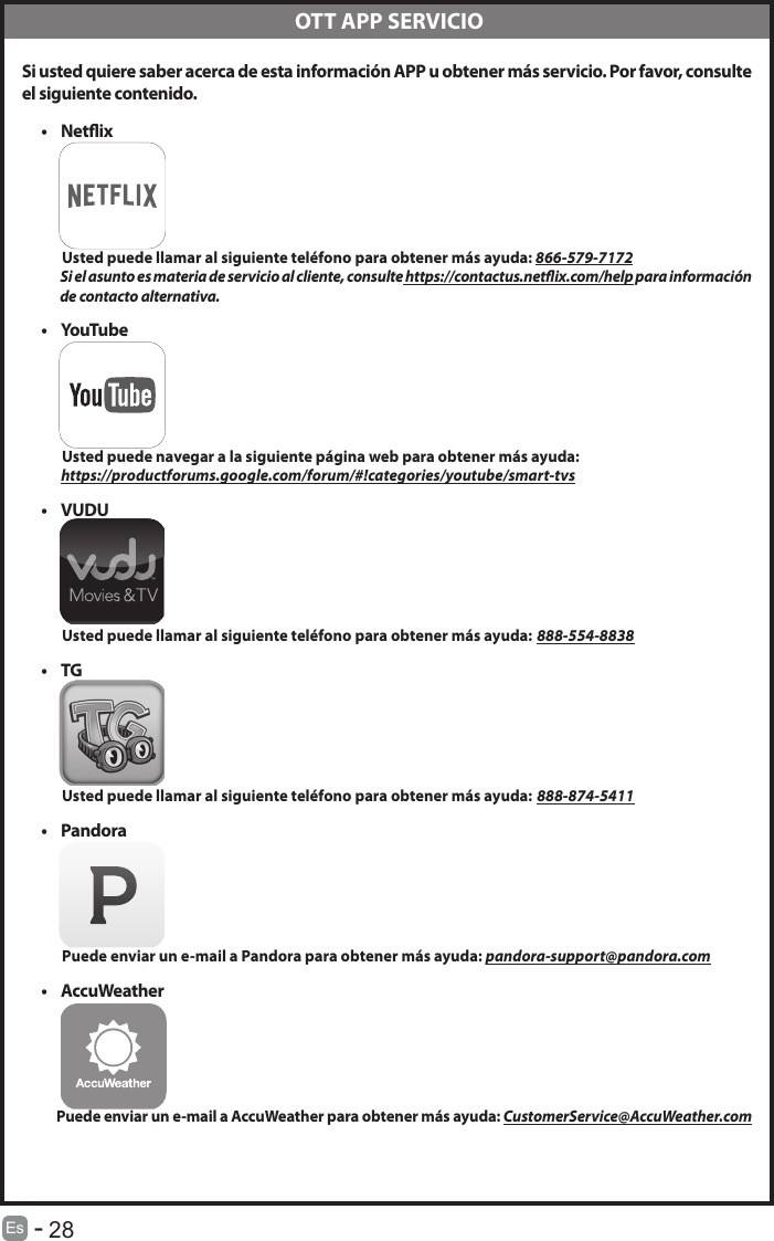       28Es   -   Si usted quiere saber acerca de esta informaci&oacute;n APP u obtener m&aacute;s servicio. Por favor, consulteel siguiente contenido.&bull; Netix          Usted puede llamar al siguiente tel&eacute;fono para obtener m&aacute;s ayuda: 866-579-7172           Si el asunto es materia de servicio al cliente, consulte https://contactus.netix.com/help para informaci&oacute;n                de contacto alternativa.&bull; YouTube          Usted puede navegar a la siguiente p&aacute;gina web para obtener m&aacute;s ayuda:         https://productforums.google.com/forum/#!categories/youtube/smart-tvs&bull; VUDU          Usted puede llamar al siguiente tel&eacute;fono para obtener m&aacute;s ayuda: 888-554-8838&bull; TG          Usted puede llamar al siguiente tel&eacute;fono para obtener m&aacute;s ayuda: 888-874-5411&bull; Pandora          Puede enviar un e-mail a Pandora para obtener m&aacute;s ayuda: pandora-support@pandora.com&bull; AccuWeather         Puede enviar un e-mail a AccuWeather para obtener m&aacute;s ayuda: CustomerService@AccuWeather.com OTT APP SERVICIO