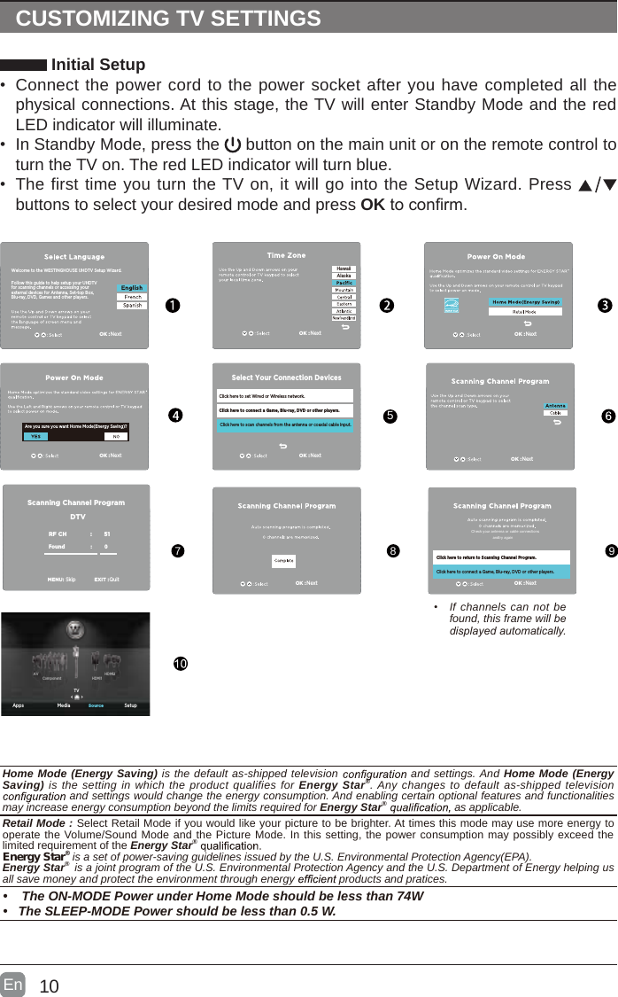 10En  CUSTOMIZING TV SETTINGS Initial Setup&bull; Connect the power cord to the power socket after you have completed all the physical connections. At this stage, the TV will enter Standby Mode and the red LED indicator will illuminate. &bull; In Standby Mode, press the   button on the main unit or on the remote control to turn the TV on. The red LED indicator will turn blue.&bull; The first time you turn the TV on, it will go into the Setup Wizard. Press   buttons to select your desired mode and press OKtoconrm.&bull;  If channels can not be found, this frame will be displayed automatically. 5789Follow this guide to help setup your UHDTV for scanning channels or accessing your external devices for Antenna, Set-top Box, Blu-ray, DVD, Games and other players.Welcome to the WESTINGHOUSE UHDTV Setup Wizard.OK :NextFollow this guide to help setup your UHDTV for scanning channels or accessing your external devices for Antenna, Set-top Box, Blu-ray, DVD, Games and other players.Welcome to the WESTINGHOUSE UHDTV Setup Wizard.Are you sure you want Home Mode(Energy Saving)?Click here to set Wired or Wireless network.Click here to scan channels from the antenna or coaxial cable input.Click here to connect a Game, Blu-ray, DVD or other players.Select Your Connection DevicesOK :NextOK :NextOK :NextOK :NextHawaiiAlaskaOK :NextOK :NextOK :NextClick here to return to Scanning Channel Program.Click here to connect a Game, Blu-ray, DVD or other players.Scanning Channel ProgramRF CH                       :          51Found :           0   MENU:SkipEXIT :QuitDTVCheck your antenna or cable connectionsandtry again Apps Media SetupSourceTVHDMI1HDMI2ComponentAVHome Mode (Energy Saving) is the default as-shipped television   and settings. And Home Mode (Energy Saving) is the setting in which the product qualifies for Energy Star&reg;. Any changes to default as-shipped television  and settings would change the energy consumption. And enabling certain optional features and functionalities may increase energy consumption beyond the limits required for Energy Star&reg;   as applicable.    Retail Mode : Select Retail Mode if you would like your picture to be brighter. At times this mode may use more energy to operate the Volume/Sound Mode and the Picture Mode. In this setting, the power consumption may possibly exceed the limited requirement of the Energy Star&reg; Energy Star&reg; is a set of power-saving guidelines issued by the U.S. Environmental Protection Agency(EPA).Energy Star&reg;  is a joint program of the U.S. Environmental Protection Agency and the U.S. Department of Energy helping us all save money and protect the environment through energy   products and pratices.&bull;   The ON-MODE Power under Home Mode should be less than 74W&bull;  The SLEEP-MODE Power should be less than 0.5 W.
