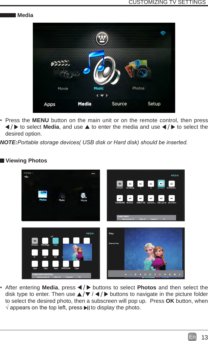13En  CUSTOMIZING TV SETTINGS Media&bull; Press the MENU button on the main unit or on the remote control, then press  to select Media, and use  to enter the media and use   to select the desired option. Viewing PhotosNOTE:Portablestoragedevices(USBdiskorHarddisk)shouldbeinserted.&bull; After entering Media, press   buttons to select Photos and then select the disk type to enter. Then use   /   buttons to navigate in the picture folder to select the desired photo, then a subscreen will pop up.  Press OK button, when &radic;appearsonthetopleft,press  to display the photo.