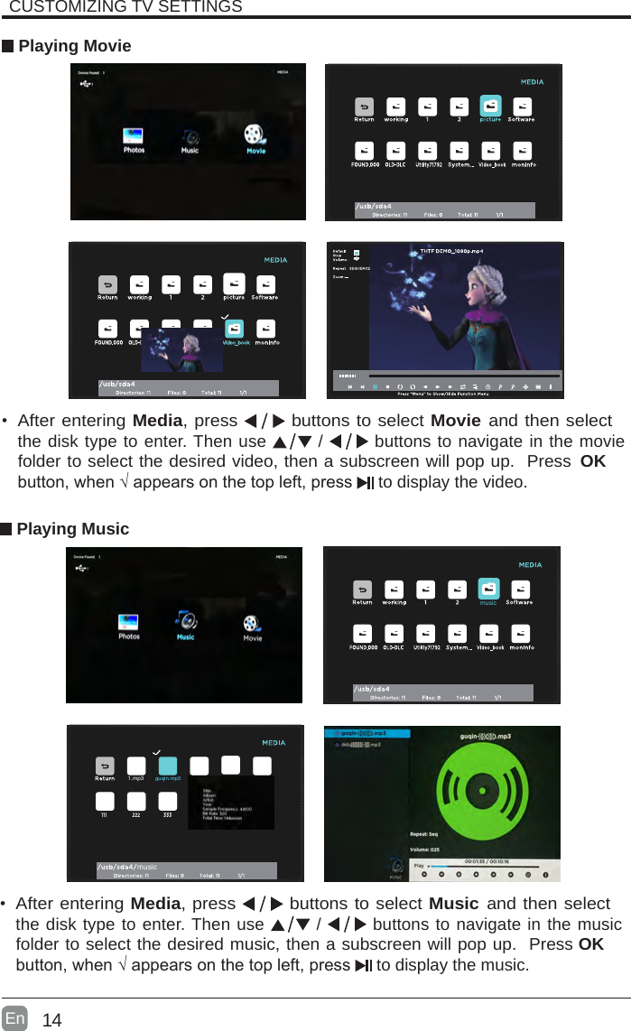 14En  CUSTOMIZING TV SETTINGS Playing Movie&bull;After entering Media, press   buttons to select Movie and then select the disk type to enter. Then use   /   buttons to navigate in the movie folder to select the desired video, then a subscreen will pop up.  Press  OK button,when&radic;appearsonthetopleft,press  to display the video.     Playing Music&bull;After entering Media, press   buttons to select Music and then select the disk type to enter. Then use   /   buttons to navigate in the music folder to select the desired music, then a subscreen will pop up.  Press OK button,when&radic;appearsonthetopleft,press  to display the music.    musicmusic1.mp3guqin.mp3