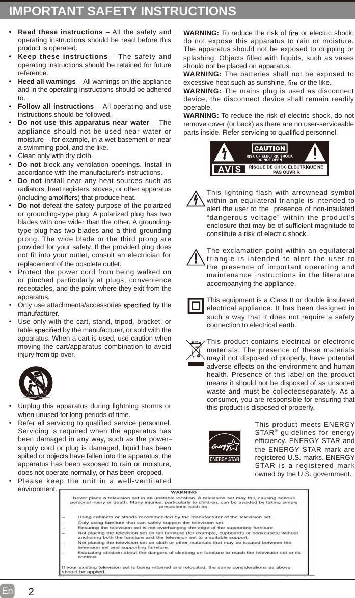 2En  IMPORTANT SAFETY INSTRUCTIONS&bull; Read these instructions  &ndash; All the safety and operating instructions should be read before this product is operated. &bull; Keep  these instructions  &ndash; The  safety and operating instructions should be retained for future reference. &bull; Heed all warnings &ndash; All warnings on the appliance and in the operating instructions should be adhered to. &bull; Follow all instructions &ndash; All operating and use instructions should be followed. &bull; Do not use this apparatus near water &ndash; The appliance should not  be  used near water  or moisture &ndash; for example, in a wet basement or near a swimming pool, and the like.&bull; Clean only with dry cloth.&bull;  Do not block any ventilation openings. Install in accordance with the manufacturer&rsquo;s instructions.&bull; Do not install near  any heat sources  such as radiators, heat registers, stoves, or other apparatus (including   that produce heat. &bull;  Do not defeat the safety purpose of the polarized or grounding-type plug. A polarized plug has two blades with one wider than the other. A grounding-type plug has two blades and a third grounding prong. The wide blade or  the third prong are provided for your safety. If the provided plug does not fit into your outlet, consult an electrician for replacement of the obsolete outlet.&bull;  Protect  the power cord from being walked  on or pinched particularly at plugs, convenience receptacles, and the point where they exit from the apparatus.&bull;  Only use attachments/accessories   by the manufacturer.&bull; Use only with the cart, stand, tripod, bracket, or table   by the manufacturer, or sold with the apparatus. When a cart is used, use caution when moving the cart/apparatus combination to avoid injury from tip-over. WARNING: To reduce the risk of   or electric shock, do not  expose this apparatus  to  rain or moisture. The apparatus should not be exposed to dripping or splashing. Objects filled with  liquids, such as  vases should not be placed on apparatus. WARNING: The batteries shall not  be  exposed  to excessive heat such as sunshine,   or the like.WARNING:  The mains plug  is used as  disconnect device, the disconnect device shall remain  readily operable.WARNING: To reduce the risk of electric shock, do not remove cover (or back) as there are no user-serviceable parts inside. Refer servicing to   personnel.&bull; Unplug this apparatus during lightning storms or when unused for long periods of time.&bull; Refer all servicing to qualified service personnel. Servicing is  required when the apparatus has been damaged in any way, such as the power－supply cord or plug is damaged, liquid has been spilled or objects have fallen into the apparatus, the apparatus has been exposed to rain or moisture, does not operate normally, or has been dropped.&bull;  Please  keep  the unit  in a well-ventilated environment.This lightning flash  with  arrowhead symbol within an equilateral triangle is intended to alert the user to the  presence of non-insulated &ldquo;dangerous voltage&rdquo;  within the product&rsquo;s enclosure that may be of   magnitude to constitute a risk of electric shock.The exclamation point within an equilateral triangle  is  intended  to  alert the  user  to the presence  of  important  operating and maintenance instructions  in the literature accompanying the appliance. This equipment is a Class II or double insulated electrical appliance. It has been designed in such a way that it does  not require a safety connection to electrical earth.This product contains  electrical or electronic materials. The presence  of these materials may,if not disposed of properly, have potential adverse effects on the environment and human health. Presence of this label on the product means it should not be disposed of as unsorted waste and must be collectedseparately. As a consumer, you are responsible for ensuring that this product is disposed of properly.This product meets ENERGY STAR&reg; guidelines for energy efficiency. ENERGY STAR and the ENERGY  STAR  mark are registered U.S. marks. ENERGY STAR  is  a  registered mark owned by the U.S. government.