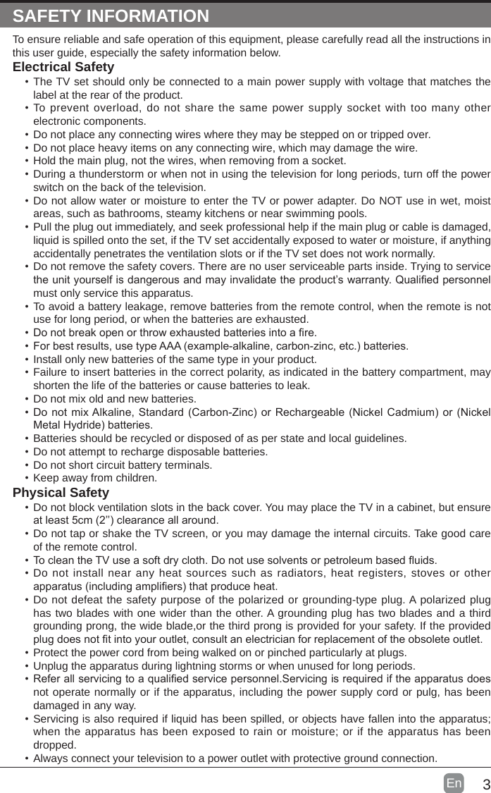 3En  SAFETY INFORMATIONTo ensure reliable and safe operation of this equipment, please carefully read all the instructions in this user guide, especially the safety information below.Electrical Safety &bull;The TV set should only be connected to a main power supply with voltage that matches the label at the rear of the product.&bull;To prevent overload, do not share the same power supply socket with too many other electronic components.&bull;Do not place any connecting wires where they may be stepped on or tripped over.&bull;Do not place heavy items on any connecting wire, which may damage the wire.&bull;Hold the main plug, not the wires, when removing from a socket.&bull;During a thunderstorm or when not in using the television for long periods, turn off the power switch on the back of the television.&bull;Do not allow water or moisture to enter the TV or power adapter. Do NOT use in wet, moist areas, such as bathrooms, steamy kitchens or near swimming pools.&bull;Pull the plug out immediately, and seek professional help if the main plug or cable is damaged, liquid is spilled onto the set, if the TV set accidentally exposed to water or moisture, if anything accidentally penetrates the ventilation slots or if the TV set does not work normally.&bull;Do not remove the safety covers. There are no user serviceable parts inside. Trying to service theunityourselfisdangerousandmayinvalidatetheproduct&rsquo;swarranty.Qualiedpersonnelmust only service this apparatus.&bull;To avoid a battery leakage, remove batteries from the remote control, when the remote is not use for long period, or when the batteries are exhausted.&bull;Donotbreakopenorthrowexhaustedbatteriesintoare.&bull;Forbestresults,usetypeAAA(example-alkaline,carbon-zinc,etc.)batteries.&bull;Install only new batteries of the same type in your product.&bull;Failure to insert batteries in the correct polarity, as indicated in the battery compartment, may shorten the life of the batteries or cause batteries to leak.&bull;Do not mix old and new batteries.&bull;DonotmixAlkaline,Standard(Carbon-Zinc)orRechargeable(NickelCadmium)or(NickelMetalHydride)batteries.&bull;Batteries should be recycled or disposed of as per state and local guidelines.&bull;Do not attempt to recharge disposable batteries.&bull;Do not short circuit battery terminals.&bull;Keep away from children.Physical Safety &bull;Do not block ventilation slots in the back cover. You may place the TV in a cabinet, but ensure atleast5cm(2&rsquo;&rsquo;)clearanceallaround.&bull;Do not tap or shake the TV screen, or you may damage the internal circuits. Take good care of the remote control.&bull;TocleantheTVuseasoftdrycloth.Donotusesolventsorpetroleumbaseduids.&bull;Do not install near any heat sources such as radiators, heat registers, stoves or other apparatus(includingampliers)thatproduceheat.&bull;Do not defeat the safety purpose of the polarized or grounding-type plug. A polarized plug has two blades with one wider than the other. A grounding plug has two blades and a third grounding prong, the wide blade,or the third prong is provided for your safety. If the provided plugdoesnottintoyouroutlet,consultanelectricianforreplacementoftheobsoleteoutlet.&bull;Protect the power cord from being walked on or pinched particularly at plugs. &bull;Unplug the apparatus during lightning storms or when unused for long periods.&bull;Referallservicingtoaqualiedservicepersonnel.Servicingisrequirediftheapparatusdoesnot operate normally or if the apparatus, including the power supply cord or pulg, has been damaged in any way.&bull;Servicing is also required if liquid has been spilled, or objects have fallen into the apparatus; when the apparatus has been exposed to rain or moisture; or if the apparatus has been dropped.&bull;Always connect your television to a power outlet with protective ground connection. 