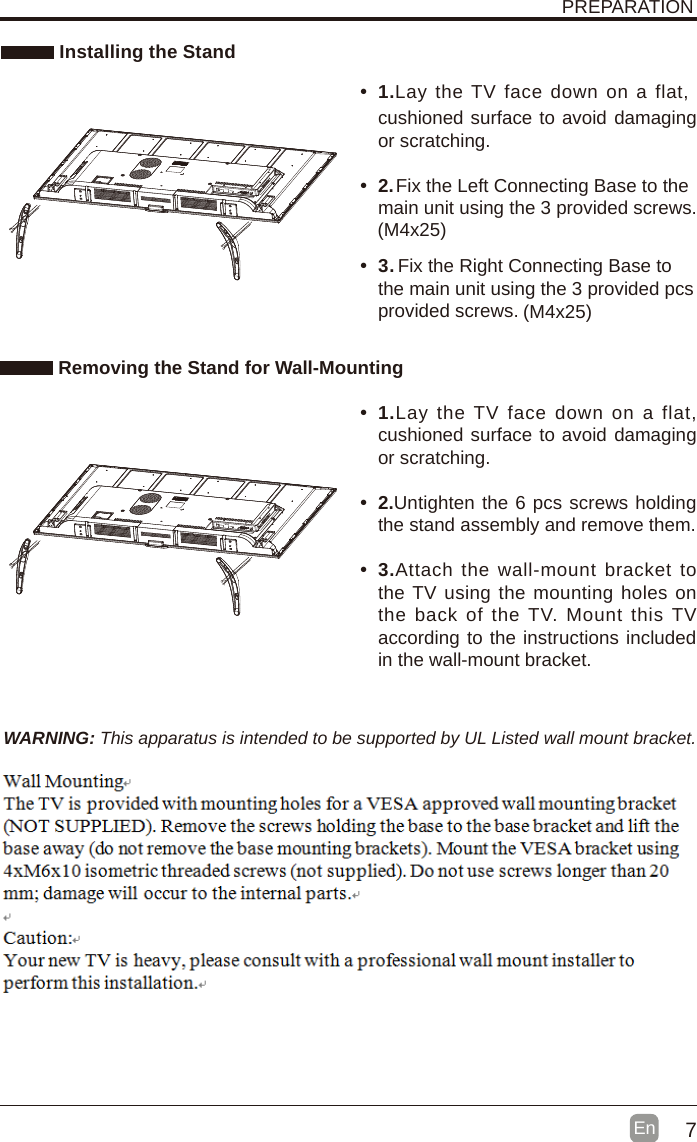 7En  PREPARATION Installing the StandWARNING: This apparatus is intended to be supported by UL Listed wall mount bracket. Removing the Stand for Wall-Mounting&bull;  1.&bull;  1.Lay  the TV face down  on a flat, cushioned surface to avoid damaging or scratching.&bull;  2.&bull;  2.Untighten the 6 pcs screws holding the stand assembly and remove them.    &bull;  3.   &bull;  3.Attach  the  wall-mount bracket to the TV using the mounting holes on the  back of  the TV. Mount  this TV according to the instructions included in the wall-mount bracket.  Lay the TV  face down on a flat, cushioned surface to avoid damaging or scratching.      Fix the Left Connecting Base to the main unit using the 3 provided screws.Fix the Right Connecting Base to the main unit using the 3 provided pcs provided screws.(M4x25)(M4x25)