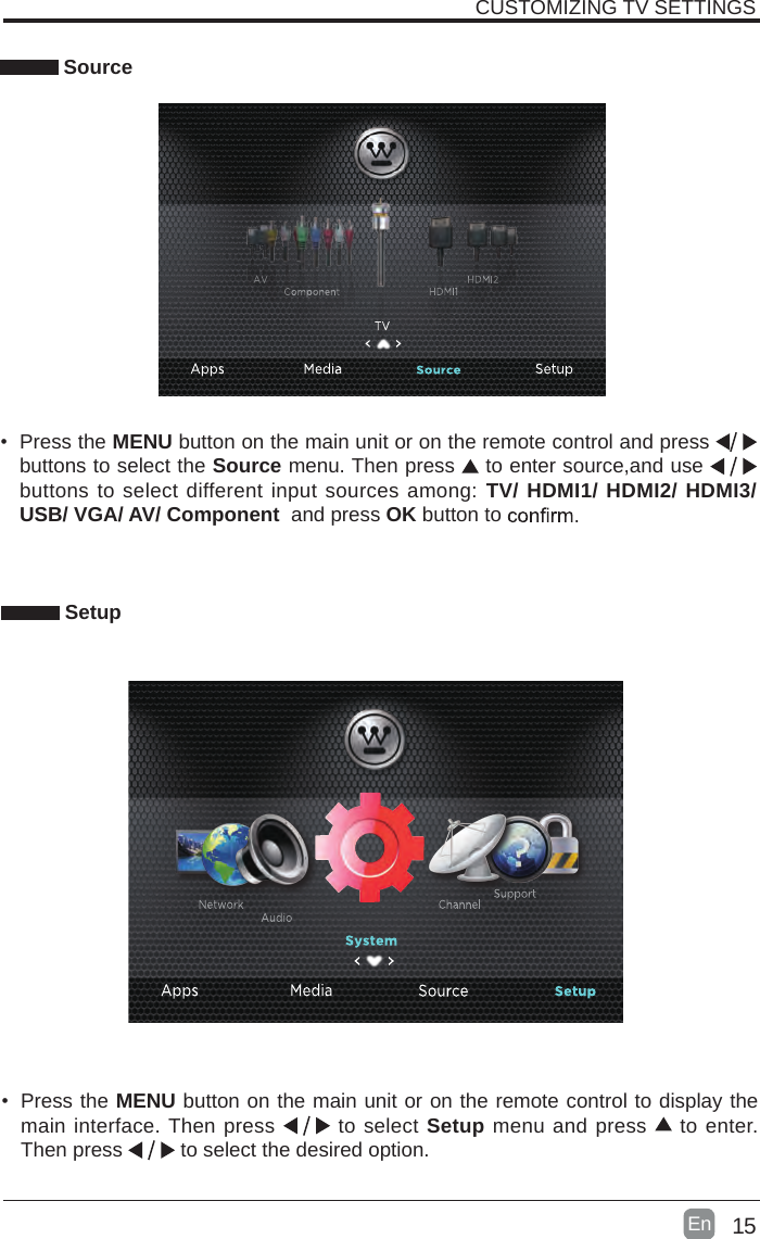 15En  CUSTOMIZING TV SETTINGS Source&bull;  Press the MENU button on the main unit or on the remote control and press   buttons to select the Source menu. Then press   to enter source,and use   buttons to select different input sources among: TV/ HDMI1/ HDMI2/ HDMI3/ USB/ VGA/ AV/ Component  and press OK button to     Setup&bull;  Press the MENU button on the main unit or on the remote control to display the main interface. Then press   to select Setup menu and press   to enter. Then press   to select the desired option. 