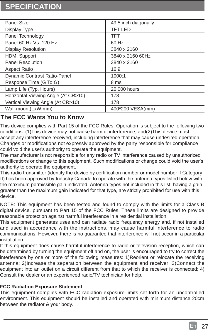 27En  SPECIFICATIONThe FCC Wants You to KnowThis device complies with Part 15 of the FCC Rules. Operation is subject to the following two conditions: (1)This device may not cause harmful interference, and(2)This device must accept any interference received, including interference that may cause undesired operation. Changes or modifications not expressly approved by the party responsible for compliance could void the user's authority to operate the equipment.The manufacturer is not responsible for any radio or TV interference caused by unauthorized modifications or change to this equipment. Such modifications or change could void the user&rsquo;s authority to operate the equipment.This radio transmitter (identify the device by certification number or model number if Category II) has been approved by Industry Canada to operate with the antenna types listed below with the maximum permissible gain indicated. Antenna types not included in this list, having a gain greater than the maximum gain indicated for that type, are strictly prohibited for use with this device.NOTE: This equipment has been tested and found to comply with the limits for a Class B digital device, pursuant to Part 15 of the FCC Rules. These limits are designed to provide reasonable protection against harmful interference in a residential installation.This equipment generates uses and can radiate radio frequency energy and, if not installed and used in accordance  with the instructions, may cause harmful interference to radio communications. However, there is no guarantee that interference will not occur in a particular installation. If this equipment does cause harmful interference to radio or television reception, which can be determined by turning the equipment off and on, the user is encouraged to try to correct the interference by one or more of the following measures: 1)Reorient or relocate the receiving antenna; 2)Increase the separation between the equipment and receiver; 3)Connect the equipment into an outlet on a circuit different from that to which the receiver is connected; 4)Consult the dealer or an experienced radio/TV technician for help.FCC Radiation Exposure StatementThis equipment complies with FCC radiation exposure limits set forth for an uncontrolled environment. This equipment should be installed and operated with minimum distance 20cm between the radiator &amp; your body.Panel Size 49.5 inch diagonally Display Type TFT LEDPanel Technology  TFTPanel 60 Hz Vs. 120 Hz 60 HzDisplay Resolution  3840 x 2160HDMI Support 3840 x 2160 60HzPanel Resolution  3840 x 2160Aspect Ratio 16:9Dynamic Contrast Ratio-Panel 1000:1Response Time (G To G) 8 msLamp Life (Typ. Hours) 20,000 hoursHorizontal Viewing Angle (At CR>10) 178Vertical Viewing Angle (At CR>10) 178Wall-mount(LxW-mm) 400*200 VESA(mm)