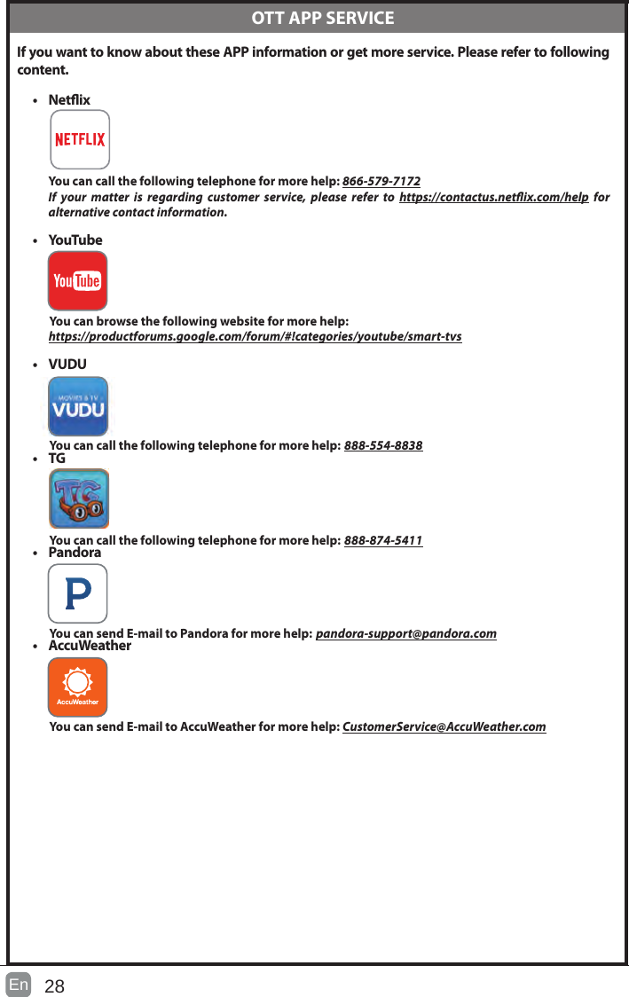 28En  If you want to know about these APP information or get more service. Please refer to following content.&bull; Netix You can call the following telephone for more help: 866-579-7172If your matter is regarding customer service, please refer to https://contactus.netix.com/help  for     alternative contact information.&bull; YouTube          You can browse the following website for more help:         https://productforums.google.com/forum/#!categories/youtube/smart-tvs&bull; VUDU          You can call the following telephone for more help: 888-554-8838&bull; TG          You can call the following telephone for more help: 888-874-5411&bull; Pandora          You can send E-mail to Pandora for more help: pandora-support@pandora.com&bull; AccuWeather          You can send E-mail to AccuWeather for more help: CustomerService@AccuWeather.com  OTT APP SERVICE