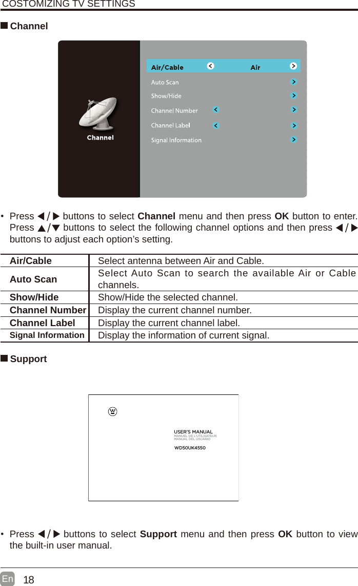 18En  COSTOMIZING TV SETTINGS Channel&bull;  Press   buttons to select Channel menu and then press OK button to enter. Press   buttons to select the following channel options and then press    buttons to adjust each option&rsquo;s setting. Air/Cable Select antenna between Air and Cable. Auto Scan Select Auto  Scan to search  the available Air or Cable channels. Show/Hide Show/Hide the selected channel.Channel Number Display the current channel number.Channel Label Display the current channel label.Signal Information Display the information of current signal.&bull;  Press   buttons to select Support menu and then press OK button to view the built-in user manual.      SupportUSER&rsquo;S MANUALMANUEL DE L&rsquo;UTILISATEURMANUAL DEL USUARIOWD50UK4550