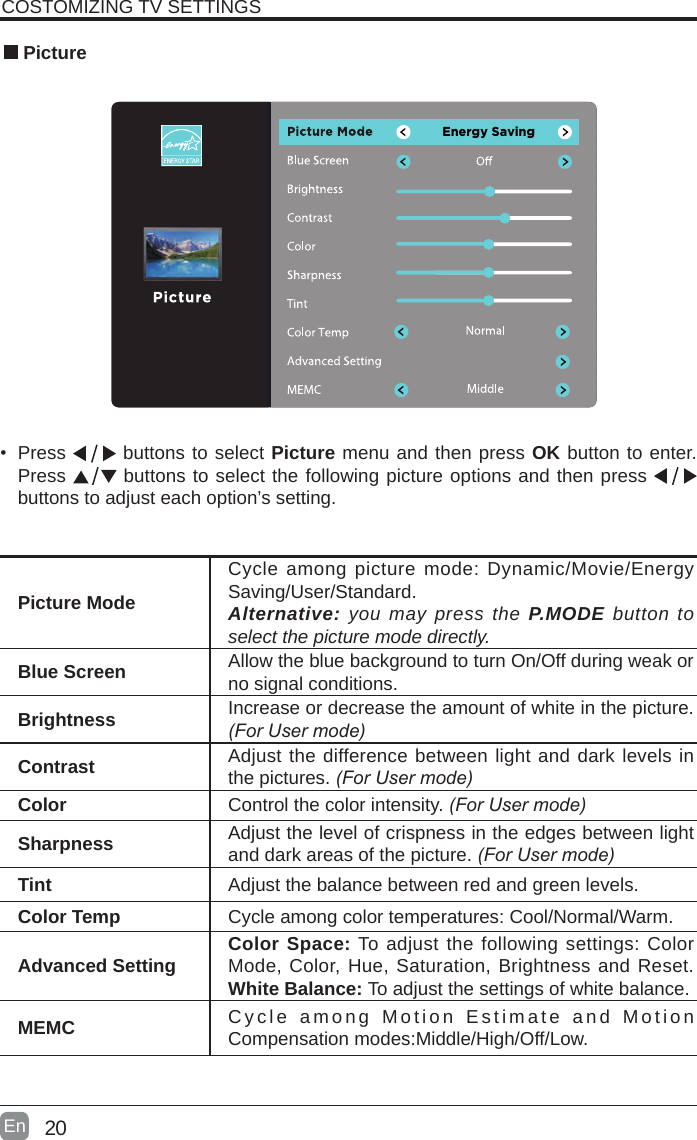 20En  &bull; Press   buttons to select Picture menu and then press OK button to enter. Press   buttons to select the following picture options and then press   buttons to adjust each option&rsquo;s setting.  PicturePicture ModeCycle among picture mode: Dynamic/Movie/EnergySaving/User/Standard.Alternative: you may press the P.MODE button to select the picture mode directly.Blue Screen Allow the blue background to turn On/Off during weak or no signal conditions.Brightness Increase or decrease the amount of white in the picture. (ForUsermode)Contrast Adjust the difference between light and dark levels in the pictures. (ForUsermode)Color Control the color intensity. (ForUsermode)Sharpness Adjust the level of crispness in the edges between light and dark areas of the picture. (ForUsermode)Tint Adjust the balance between red and green levels.Color Temp Cycle among color temperatures: Cool/Normal/Warm.Advanced Setting Color Space: To adjust the following settings: Color Mode, Color, Hue, Saturation, Brightness and Reset.White Balance: To adjust the settings of white balance.MEMC Cycle among Motion Estimate and Motion Compensation modes:Middle/High/Off/Low.COSTOMIZING TV SETTINGSEnergy Saving
