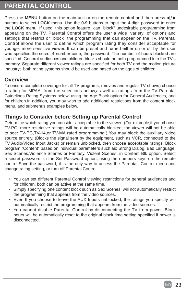 23En  PARENTAL CONTROLPress the MENU button on the main unit or on the remote control and then press   buttons to select LOCK menu. Use the 0-9 buttons to input the 4-digit password to enter the LOCK menu. If used, this option feature  can "block'' undesirable programming from appearing on the TV. Parental Control offers the user a wide  variety  of options and settings that restrict or "block'' the programming that can appear on the TV. Parental Control allows the user to define which program rating they consider acceptable for younger more sensitive viewer. It can be preset and turned either on or off by the user whospeciesthesecret4-numbercode,thepassword.Thenumberofhoursblockedarespecied.GeneralaudiencesandchildrenblocksshouldbebothprogrammedintotheTV'smemory.SeparatedifferentviewerratingsarespeciedforbothTVandthemotionpictureIndustry;  both rating systems should be used and based on the ages of children.OverviewToensurecompletecoverageforallTVprograms,(moviesandregularTVshows)choosea rating for MPAA, from the selections below,as well as ratings from the TV Parental Guidelines Rating Systems below, using the Age Block option for General Audiences, and for children.In addition, you may wish to add additional restrictions from the content block menu, and submenus examples below.Things to Consider before Setting up Parental ControlDetermine which rating you consider acceptable to the viewer. (For example,if you choose TV-PG, more restrictive ratings will be automatically blocked; the viewer will not be able tosee:TV-PG,TV-14,orTV-MAratedprogramming.)Youmayblocktheauxiliaryvideosource entirely. (Blocks the signal sent by the equipment, such as VCR, connected to the TVAudio/VIdeoInputJacks)orremainunblocked,thenchooseacceptableratings.Blockprogram "Content" based on individual parameters such as: Strong Dialog, Bad Language, Sex Scenes,Violence Scenes or Fantasy. Violent Scenes; in Content Blk option. Select a secret password, in the Set Password option, using the numbers keys on the remote control.Save the password, it is the only way to access the Parental  Control menu and change rating setting, or turn off Parental Control.&bull; You can set different Parental Control viewing restrictions for general audiences and for children, both can be active at the same time.&bull; Simply specifying one content block such as Sex Scenes, will not automatically restrict the programming that appears from the video sources.&bull; Even If you choose to leave the AUX Inputs unblocked, the ratings you specify will automatically restrict the programming that appears from the video sources.&bull; You cannot disable Parental Control by disconnecting the TV from power. Block hourswillbeautomaticallyresettotheoriginalblocktimesettingspeciedifpowerisdisconnected.