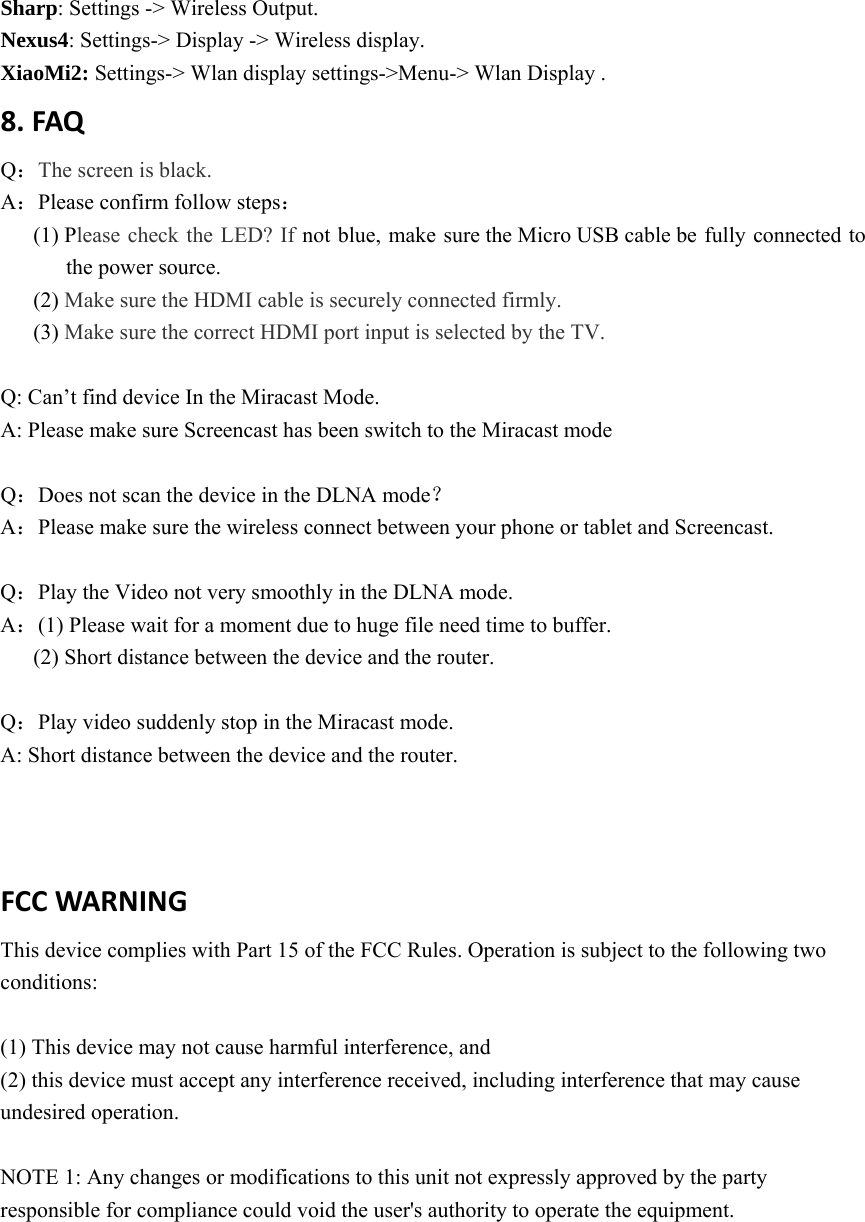 Sharp: Settings -> Wireless Output. Nexus4: Settings-> Display -> Wireless display. XiaoMi2: Settings-> Wlan display settings->Menu-> Wlan Display . 8.FAQQ：The screen is black. A：Please confirm follow steps： (1) Please check the LED? If not blue, make sure the Micro USB cable be fully connected to the power source.   (2) Make sure the HDMI cable is securely connected firmly. (3) Make sure the correct HDMI port input is selected by the TV.  Q: Can&rsquo;t find device In the Miracast Mode. A: Please make sure Screencast has been switch to the Miracast mode  Q：Does not scan the device in the DLNA mode？ A：Please make sure the wireless connect between your phone or tablet and Screencast.  Q：Play the Video not very smoothly in the DLNA mode. A：(1) Please wait for a moment due to huge file need time to buffer.   (2) Short distance between the device and the router.    Q：Play video suddenly stop in the Miracast mode. A: Short distance between the device and the router. FCCWARNING This device complies with Part 15 of the FCC Rules. Operation is subject to the following two conditions:  (1) This device may not cause harmful interference, and (2) this device must accept any interference received, including interference that may cause undesired operation.  NOTE 1: Any changes or modifications to this unit not expressly approved by the party responsible for compliance could void the user's authority to operate the equipment. 