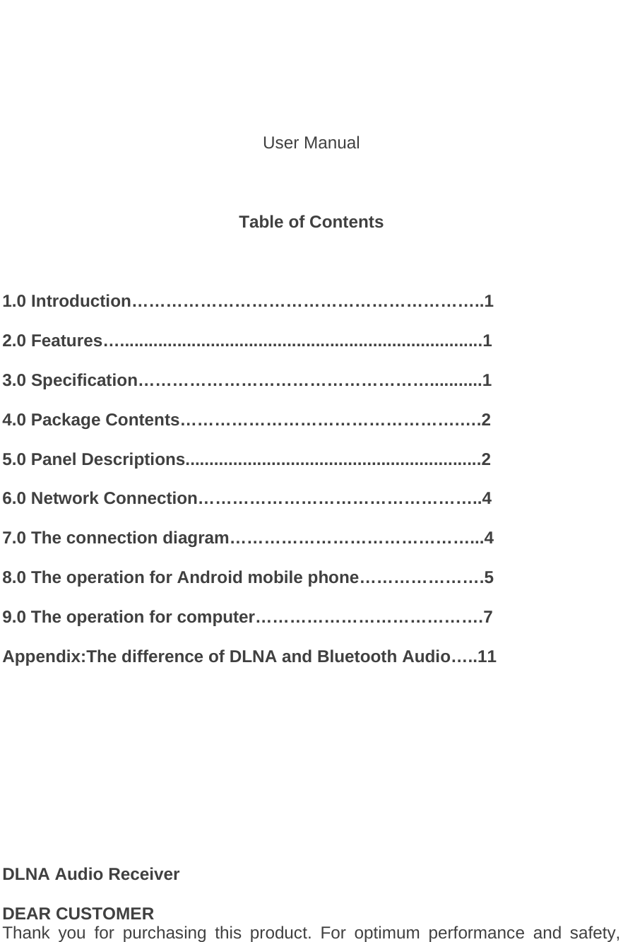                                                                         User Manual    Table of Contents    1.0 Introduction&hellip;&hellip;&hellip;&hellip;&hellip;&hellip;&hellip;&hellip;&hellip;&hellip;&hellip;&hellip;&hellip;&hellip;&hellip;&hellip;&hellip;&hellip;&hellip;&hellip;..1  2.0 Features&hellip;............................................................................1  3.0 Specification&hellip;&hellip;&hellip;&hellip;&hellip;&hellip;&hellip;&hellip;&hellip;&hellip;&hellip;&hellip;&hellip;&hellip;&hellip;&hellip;&hellip;...........1  4.0 Package Contents&hellip;&hellip;&hellip;&hellip;&hellip;&hellip;&hellip;&hellip;&hellip;&hellip;&hellip;&hellip;&hellip;&hellip;&hellip;&hellip;.&hellip;.2  5.0 Panel Descriptions..............................................................2  6.0 Network Connection&hellip;&hellip;&hellip;&hellip;&hellip;&hellip;&hellip;&hellip;&hellip;&hellip;&hellip;&hellip;&hellip;&hellip;&hellip;&hellip;..4  7.0 The connection diagram&hellip;&hellip;&hellip;&hellip;&hellip;&hellip;&hellip;&hellip;&hellip;&hellip;&hellip;&hellip;&hellip;&hellip;...4  8.0 The operation for Android mobile phone&hellip;&hellip;&hellip;&hellip;&hellip;&hellip;&hellip;.5  9.0 The operation for computer&hellip;&hellip;&hellip;&hellip;&hellip;&hellip;&hellip;&hellip;&hellip;&hellip;&hellip;&hellip;&hellip;.7  Appendix:The difference of DLNA and Bluetooth Audio&hellip;..11           DLNA Audio Receiver  DEAR CUSTOMER Thank you for purchasing this product. For optimum performance and safety, 