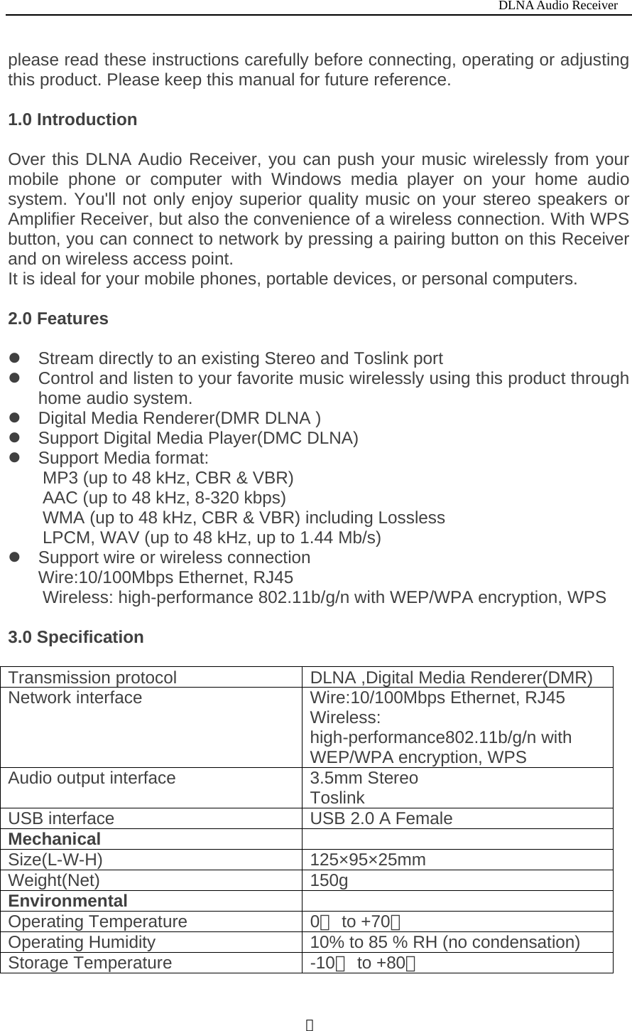                                                                           DLNA Audio Receiver  １please read these instructions carefully before connecting, operating or adjusting this product. Please keep this manual for future reference.   1.0 Introduction  Over this DLNA Audio Receiver, you can push your music wirelessly from your mobile phone or computer with Windows media player on your home audio system. You'll not only enjoy superior quality music on your stereo speakers or Amplifier Receiver, but also the convenience of a wireless connection. With WPS button, you can connect to network by pressing a pairing button on this Receiver and on wireless access point. It is ideal for your mobile phones, portable devices, or personal computers.    2.0 Features z  Stream directly to an existing Stereo and Toslink port z  Control and listen to your favorite music wirelessly using this product through home audio system. z  Digital Media Renderer(DMR DLNA )   z  Support Digital Media Player(DMC DLNA) z Support Media format:         MP3 (up to 48 kHz, CBR &amp; VBR) AAC (up to 48 kHz, 8-320 kbps) WMA (up to 48 kHz, CBR &amp; VBR) including Lossless   LPCM, WAV (up to 48 kHz, up to 1.44 Mb/s) z  Support wire or wireless connection Wire:10/100Mbps Ethernet, RJ45 Wireless: high-performance 802.11b/g/n with WEP/WPA encryption, WPS  3.0 Specification  Transmission protocol  DLNA ,Digital Media Renderer(DMR) Network interface  Wire:10/100Mbps Ethernet, RJ45 Wireless: high-performance802.11b/g/n with WEP/WPA encryption, WPS Audio output interface  3.5mm Stereo Toslink USB interface  USB 2.0 A Female Mechanical   Size(L-W-H) 125&times;95&times;25mm Weight(Net) 150g Environmental   Operating Temperature  0  to +7℃0℃ Operating Humidity  10% to 85 % RH (no condensation) Storage Temperature  -10  to +80℃℃ 
