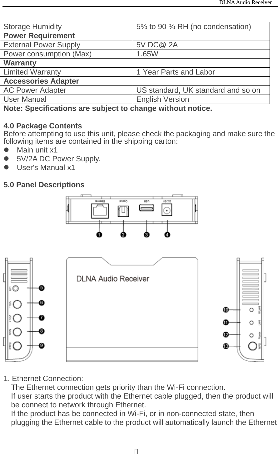                                                                           DLNA Audio Receiver  ２Storage Humidity  5% to 90 % RH (no condensation) Power Requirement   External Power Supply  5V DC@ 2A Power consumption (Max)  1.65W Warranty   Limited Warranty  1 Year Parts and Labor Accessories Adapter  AC Power Adapter  US standard, UK standard and so on User Manual  English Version Note: Specifications are subject to change without notice.    4.0 Package Contents Before attempting to use this unit, please check the packaging and make sure the following items are contained in the shipping carton: z Main unit x1 z 5V/2A DC Power Supply. z User's Manual x1  5.0 Panel Descriptions   1. Ethernet Connection: The Ethernet connection gets priority than the Wi-Fi connection. If user starts the product with the Ethernet cable plugged, then the product will be connect to network through Ethernet. If the product has be connected in Wi-Fi, or in non-connected state, then plugging the Ethernet cable to the product will automatically launch the Ethernet 