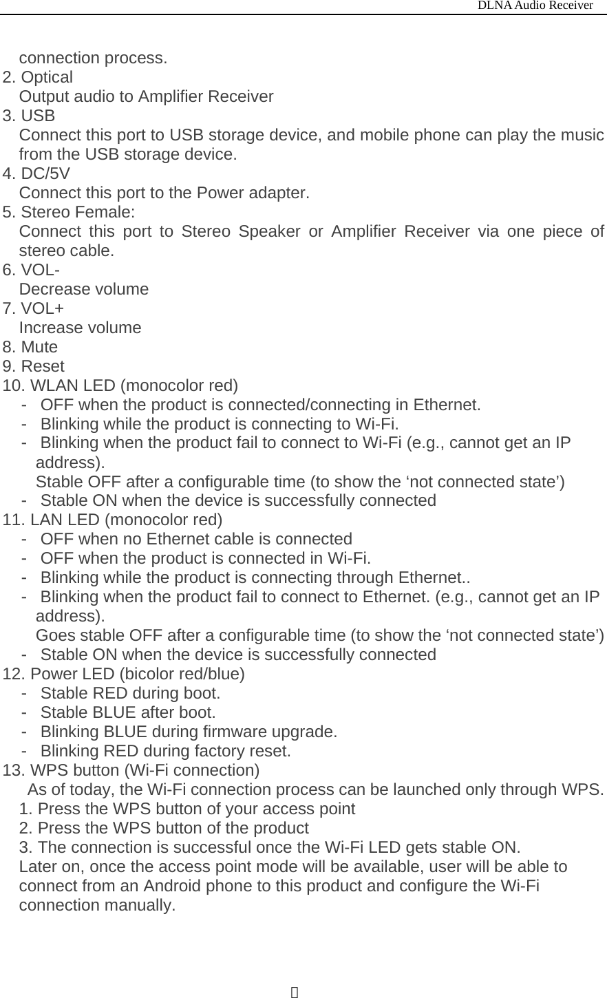                                                                           DLNA Audio Receiver  ３connection process. 2. Optical Output audio to Amplifier Receiver 3. USB   Connect this port to USB storage device, and mobile phone can play the music from the USB storage device. 4. DC/5V Connect this port to the Power adapter. 5. Stereo Female:   Connect this port to Stereo Speaker or Amplifier Receiver via one piece of stereo cable.   6. VOL-   Decrease volume 7. VOL+ Increase volume 8. Mute 9. Reset 10. WLAN LED (monocolor red)      OFF when the product is connected/connecting in Ethern‐et.  Blinking while the product is connecting to Wi‐-Fi.  Blinking when the product fail to connect to Wi‐-Fi (e.g., cannot get an IP address). Stable OFF after a configurable time (to show the &lsquo;not connected state&rsquo;)  Stable ON when the device is successf‐ully connected 11. LAN LED (monocolor red)  OFF when no Ethernet cable is connected‐  OFF when the product is connected in Wi‐-Fi.  Blinking while the product is connecting through Ethernet..‐  Blinking when the product fail to connect to Ethernet. (e.g.,‐ cannot get an IP address). Goes stable OFF after a configurable time (to show the &lsquo;not connected state&rsquo;)  Stable ON when the device is successfully connected‐ 12. Power LED (bicolor red/blue)  Stable RED during boot.‐  Stable BLUE after boot.‐  Blinking ‐BLUE during firmware upgrade.  Blinking RED during factory reset.‐ 13. WPS button (Wi-Fi connection) As of today, the Wi-Fi connection process can be launched only through WPS. 1. Press the WPS button of your access point 2. Press the WPS button of the product 3. The connection is successful once the Wi-Fi LED gets stable ON. Later on, once the access point mode will be available, user will be able to connect from an Android phone to this product and configure the Wi-Fi connection manually.  