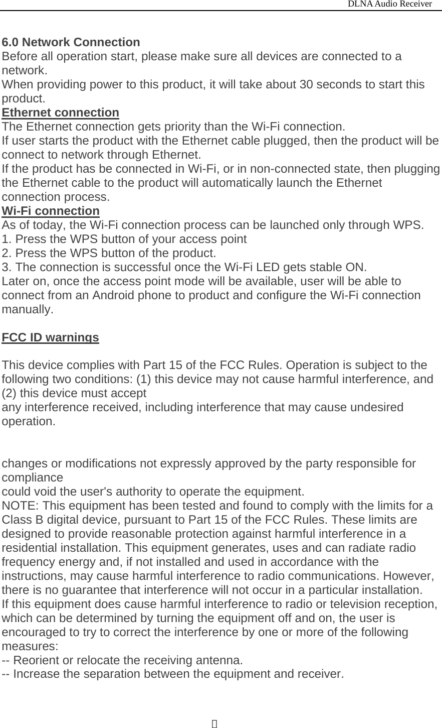                                                                           DLNA Audio Receiver  ４6.0 Network Connection Before all operation start, please make sure all devices are connected to a network. When providing power to this product, it will take about 30 seconds to start this product. Ethernet connection The Ethernet connection gets priority than the Wi-Fi connection. If user starts the product with the Ethernet cable plugged, then the product will be connect to network through Ethernet. If the product has be connected in Wi-Fi, or in non-connected state, then plugging the Ethernet cable to the product will automatically launch the Ethernet connection process. Wi-Fi connection As of today, the Wi-Fi connection process can be launched only through WPS. 1. Press the WPS button of your access point 2. Press the WPS button of the product. 3. The connection is successful once the Wi-Fi LED gets stable ON. Later on, once the access point mode will be available, user will be able to connect from an Android phone to product and configure the Wi-Fi connection manually.  FCC ID warnings  This device complies with Part 15 of the FCC Rules. Operation is subject to the following two conditions: (1) this device may not cause harmful interference, and (2) this device must accept any interference received, including interference that may cause undesired operation.   changes or modifications not expressly approved by the party responsible for compliance could void the user's authority to operate the equipment. NOTE: This equipment has been tested and found to comply with the limits for a Class B digital device, pursuant to Part 15 of the FCC Rules. These limits are designed to provide reasonable protection against harmful interference in a residential installation. This equipment generates, uses and can radiate radio frequency energy and, if not installed and used in accordance with the instructions, may cause harmful interference to radio communications. However, there is no guarantee that interference will not occur in a particular installation. If this equipment does cause harmful interference to radio or television reception, which can be determined by turning the equipment off and on, the user is encouraged to try to correct the interference by one or more of the following measures: -- Reorient or relocate the receiving antenna. -- Increase the separation between the equipment and receiver. 