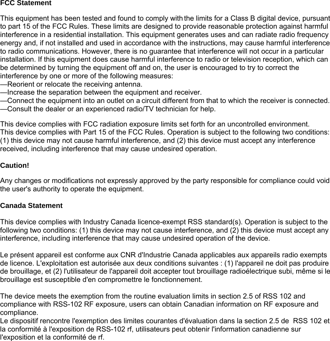 FCC Statement This equipment has been tested and found to comply with the limits for a Class B digital device, pursuant to part 15 of the FCC Rules. These limits are designed to provide reasonable protection against harmful interference in a residential installation. This equipment generates uses and can radiate radio frequency energy and, if not installed and used in accordance with the instructions, may cause harmful interference to radio communications. However, there is no guarantee that interference will not occur in a particular installation. If this equipment does cause harmful interference to radio or television reception, which can be determined by turning the equipment off and on, the user is encouraged to try to correct the interference by one or more of the following measures:   &mdash;Reorient or relocate the receiving antenna. &mdash;Increase the separation between the equipment and receiver.   &mdash;Connect the equipment into an outlet on a circuit different from that to which the receiver is connected. &mdash;Consult the dealer or an experienced radio/TV technician for help.    This device complies with FCC radiation exposure limits set forth for an uncontrolled environment. This device complies with Part 15 of the FCC Rules. Operation is subject to the following two conditions: (1) this device may not cause harmful interference, and (2) this device must accept any interference received, including interference that may cause undesired operation.  Caution!   Any changes or modifications not expressly approved by the party responsible for compliance could void the user's authority to operate the equipment.  Canada Statement  This device complies with Industry Canada licence-exempt RSS standard(s). Operation is subject to thefollowing two conditions: (1) this device may not cause interference, and (2) this device must accept anyinterference, including interference that may cause undesired operation of the device. Le pr&eacute;sent appareil est conforme aux CNR d'Industrie Canada applicables aux appareils radio exempts de licence. L'exploitation est autoris&eacute;e aux deux conditions suivantes : (1) l'appareil ne doit pas produirede brouillage, et (2) l'utilisateur de l'appareil doit accepter tout brouillage radio&eacute;lectrique subi, m&ecirc;me si lebrouillage est susceptible d'en compromettre le fonctionnement.   The device meets the exemption from the routine evaluation limits in section 2.5 of RSS 102 andcompliance with RSS-102 RF exposure, users can obtain Canadian information on RF exposure andcompliance. Le dispositif rencontre l'exemption des limites courantes d'&eacute;valuation dans la section 2.5 de  RSS 102 etla conformit&eacute; &agrave; l'exposition de RSS-102 rf, utilisateurs peut obtenir l'information canadienne sur l'exposition et la conformit&eacute; de rf.   
