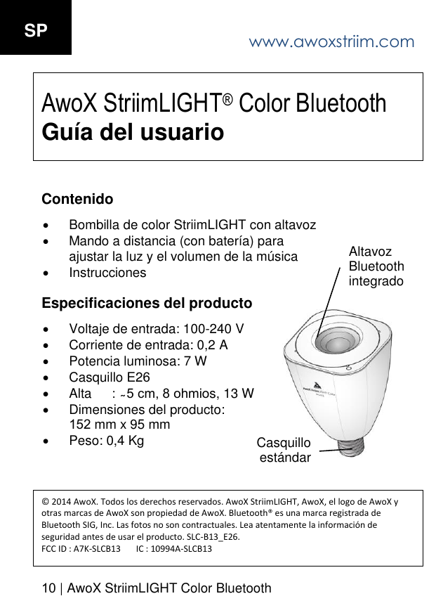 www.awoxstriim.com10 | AwoX StriimLIGHT Color BluetoothSP AwoX StriimLIGHT&reg; Color Bluetooth Gu&iacute;a del usuarioContenido Bombilla de color StriimLIGHT con altavozMando a distancia (con bater&iacute;a) paraajustar la luz y el volumen de la m&uacute;sicaInstruccionesEspecificaciones del producto Voltaje de entrada: 100-240 VCorriente de entrada: 0,2 APotencia luminosa: 7 WCasquillo E26Alta s, 13 W Dimensiones del producto:152 mm x 95 mmPeso: 0,4 Kg&copy; 2014 AwoX. Todos los derechos reservados. AwoX StriimLIGHT, AwoX, el logo de AwoX y otras marcas de AwoX son propiedad de AwoX. Bluetooth&reg; es una marca registrada de Bluetooth SIG, Inc. Las fotos no son contractuales. Lea atentamente la informaci&oacute;n de seguridad antes de usar el producto. SLC-B13_E26. FCC ID : A7K-SLCB13       IC : 10994A-SLCB13Altavoz Bluetooth integrado Casquillo est&aacute;ndar 