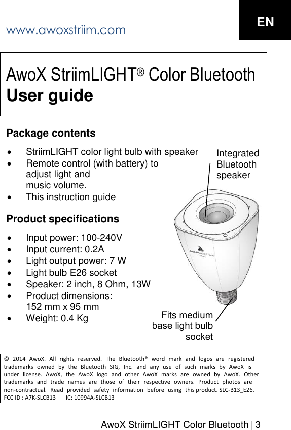 AwoX StriimLIGHT Color Bluetooth  | 3AwoX StriimLIGHT&reg; Color Bluetooth User guidePackage contents StriimLIGHT color light bulb with speakerRemote control (with battery) toadjust light andmusic volume.This instruction guideProduct specifications Input power: 100-240VInput current: 0.2ALight output power: 7 WLight bulb E26 socketSpeaker: 2 inch, 8 Ohm, 13WProduct dimensions:152 mm x 95 mmWeight: 0.4 Kg&copy; 2014 AwoX. All rights reserved. The Bluetooth&reg; word mark and logos are registered trademarks owned by the Bluetooth SIG, Inc. and any use of such marks by AwoX is under license. AwoX, the AwoX logo and other AwoX marks are owned by AwoX. Other trademarks and trade names are those of their respective owners. Product photos are non-contractual. Read provided safety information before using this product. SLC-B13_E26. FCC ID : A7K-SLCB13       IC: 10994A-SLCB13Integrated Bluetooth speaker Fits medium base light bulbsocket www.awoxstriim.com EN