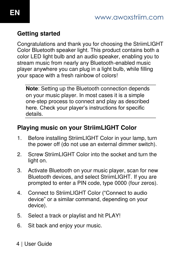Getting started Congratulations and thank you for choosing the StriimLIGHT Color Bluetooth speaker light. This product contains both a color LED light bulb and an audio speaker, enabling you to stream music from nearly any Bluetooth-enabled music player anywhere you can plug in a light bulb, while filling your space with a fresh rainbow of colors! Note: Setting up the Bluetooth connection depends on your music player. In most cases it is a simple one-step process to connect and play as described here. Check your player&rsquo;s instructions for specific details. Playing music on your StriimLIGHT Color 1. Before installing StriimLIGHT Color in your lamp, turnthe power off (do not use an external dimmer switch).2. Screw StriimLIGHT Color into the socket and turn thelight on.3. Activate Bluetooth on your music player, scan for newBluetooth devices, and select StriimLIGHT. If you areprompted to enter a PIN code, type 0000 (four zeros).4. Connect to StriimLIGHT Color (&ldquo;Connect to audiodevice&rdquo; or a similar command, depending on yourdevice).5. Select a track or playlist and hit PLAY!6. Sit back and enjoy your music.ENwww.awoxstriim.com4 |  User Guide