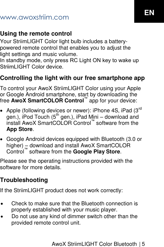 AwoX StriimLIGHT Color Bluetooth   | 5Using the remote control Your StriimLIGHT Color light bulb includes a battery-powered remote control that enables you to adjust the light settings and music volume. In standby mode, only press RC Light ON key to wake up StriimLIGHT Color device.Controlling the light with our free smartphone app To control your AwoX StriimLIGHT Color using your Apple or Google Android smartphone, start by downloading the free AwoX SmartCOLOR Control&trade; app for your device:Apple (following devices or newer): iPhone 4S, iPad (3rdgen.), iPod Touch (5th gen.), iPad Mini &ndash; download andinstall AwoX SmartCOLOR Control&trade; software from theApp Store.Google Android devices equipped with Bluetooth (3.0 orhigher) &ndash; download and install AwoX SmartCOLORControl&trade; software from the Google Play Store.Please see the operating instructions provided with the software for more details. Troubleshooting If the StriimLIGHT product does not work correctly: Check to make sure that the Bluetooth connection isproperly established with your music player.Do not use any kind of dimmer switch other than theprovided remote control unit.ENwww.awoxstriim.com
