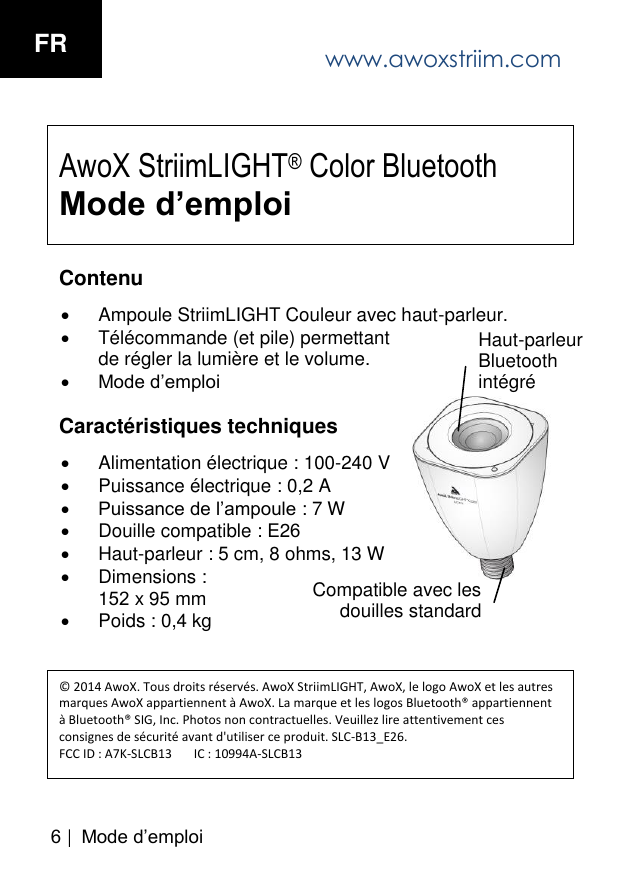 6 | M ode d&rsquo;em ploiAwoX StriimLIGHT&reg; Color Bluetooth Mode d&rsquo;emploiContenu Ampoule StriimLIGHT Couleur avec haut-parleur.T&eacute;l&eacute;commande (et pile) permettantde r&eacute;gler la lumi&egrave;re et le volume.Mode d&rsquo;emploiCaract&eacute;ristiques techniques Alimentation &eacute;lectrique : 100-240 VPuissance &eacute;lectrique : 0,2 APuissance de l&rsquo;ampoule : 7 WDouille compatible : E26Haut-parleur : 5 cm, 8 ohms, 13 WDimensions :152 x 95 mmPoids : 0,4 kg&copy; 2014 AwoX. Tous droits r&eacute;serv&eacute;s. AwoX StriimLIGHT, AwoX, le logo AwoX et les autres marques AwoX appartiennent &agrave; AwoX. La marque et les logos Bluetooth&reg; appartiennent &agrave; Bluetooth&reg; SIG, Inc. Photos non contractuelles. Veuillez lire attentivement ces consignes de s&eacute;curit&eacute; avant d'utiliser ce produit. SLC-B13_E26. FCC ID : A7K-SLCB13       IC : 10994A-SLCB13Haut-parleur Bluetooth int&eacute;gr&eacute; Compatible avec les douilles standard www.awoxstriim.comFR