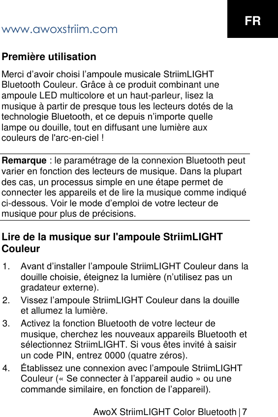 AwoX StriimLIGHT Color Bluetooth  |  7Premi&egrave;re utilisation Merci d&rsquo;avoir choisi l&rsquo;ampoule musicale StriimLIGHT Bluetooth Couleur. Gr&acirc;ce &agrave; ce produit combinant une ampoule LED multicolore et un haut-parleur, lisez la musique &agrave; partir de presque tous les lecteurs dot&eacute;s de la technologie Bluetooth, et ce depuis n&rsquo;importe quelle lampe ou douille, tout en diffusant une lumi&egrave;re aux couleurs de l'arc-en-ciel ! Remarque : le param&eacute;trage de la connexion Bluetooth peut varier en fonction des lecteurs de musique. Dans la plupart des cas, un processus simple en une &eacute;tape permet de connecter les appareils et de lire la musique comme indiqu&eacute; ci-dessous. Voir le mode d&rsquo;emploi de votre lecteur de musique pour plus de pr&eacute;cisions. Lire de la musique sur l'ampoule StriimLIGHT Couleur 1. Avant d&rsquo;installer l&rsquo;ampoule StriimLIGHT Couleur dans ladouille choisie, &eacute;teignez la lumi&egrave;re (n&rsquo;utilisez pas ungradateur externe).2. Vissez l&rsquo;ampoule StriimLIGHT Couleur dans la douilleet allumez la lumi&egrave;re.3. Activez la fonction Bluetooth de votre lecteur demusique, cherchez les nouveaux appareils Bluetooth ets&eacute;lectionnez StriimLIGHT. Si vous &ecirc;tes invit&eacute; &agrave; saisirun code PIN, entrez 0000 (quatre z&eacute;ros).4. &Eacute;tablissez une connexion avec l&rsquo;ampoule StriimLIGHTCouleur (&laquo; Se connecter &agrave; l&rsquo;appareil audio &raquo; ou unecommande similaire, en fonction de l&rsquo;appareil).www.awoxstriim.com FR