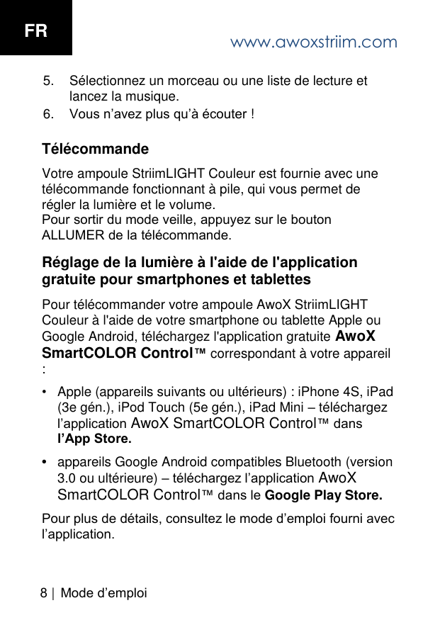 Mode d&rsquo;emploi 5. S&eacute;lectionnez un morceau ou une liste de lecture etlancez la musique.6. Vous n&rsquo;avez plus qu&rsquo;&agrave; &eacute;couter !T&eacute;l&eacute;commande Votre ampoule StriimLIGHT Couleur est fournie avec une t&eacute;l&eacute;commande fonctionnant &agrave; pile, qui vous permet de r&eacute;gler la lumi&egrave;re et le volume. Pour sortir du mode veille, appuyez sur le bouton ALLUMER de la t&eacute;l&eacute;commande.R&eacute;glage de la lumi&egrave;re &agrave; l'aide de l'application gratuite pour smartphones et tablettes Pour t&eacute;l&eacute;commander votre ampoule AwoX StriimLIGHT Couleur &agrave; l'aide de votre smartphone ou tablette Apple ou Google Android, t&eacute;l&eacute;chargez l'application gratuite AwoX SmartCOLOR Control&trade; correspondant &agrave; votre appareil : &bull;Apple (appareils suivants ou ult&eacute;rieurs) : iPhone 4S, iPad(3e g&eacute;n.), iPod Touch (5e g&eacute;n.), iPad Mini &ndash; t&eacute;l&eacute;chargezl&rsquo;application AwoX SmartCOLOR Control&trade; dansl&rsquo;App Store.&bull;appareils Google Android compatibles Bluetooth (version3.0 ou ult&eacute;rieure) &ndash; t&eacute;l&eacute;chargez l&rsquo;application AwoXSmartCOLOR Control&trade; dans le Google Play Store.Pour plus de d&eacute;tails, consultez le mode d&rsquo;emploi fourni avec l&rsquo;application. www.awoxstriim.comFR8 |  
