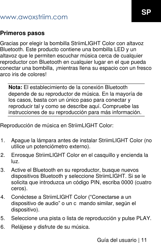 www.awoxstriim.comGu&iacute;a del usuario | 11SP Primeros pasos Gracias por elegir la bombilla StriimLIGHT Color con altavoz Bluetooth. Este producto contiene una bombilla LED y un altavoz que le permiten escuchar m&uacute;sica cerca de cualquier reproductor con Bluetooth en cualquier lugar en el que pueda conectar una bombilla, &iexcl;mientras llena su espacio con un fresco arco iris de colores! Nota: El establecimiento de la conexi&oacute;n Bluetooth depende de su reproductor de m&uacute;sica. En la mayor&iacute;a de los casos, basta con un &uacute;nico paso para conectar y reproducir tal y como se describe aqu&iacute;. Compruebe las instrucciones de su reproducci&oacute;n para m&aacute;s informaci&oacute;n. Reproducci&oacute;n de m&uacute;sica en StriimLIGHT Color: 1. Apague la l&aacute;mpara antes de instalar StriimLIGHT Color (noutilice un potenci&oacute;metro externo).2. Enrosque StriimLIGHT Color en el casquillo y encienda laluz.3. Active el Bluetooth en su reproductor, busque nuevosdispositivos Bluetooth y seleccione StriimLIGHT. Si se lesolicita que introduzca un c&oacute;digo PIN, escriba 0000 (cuatroceros).4. Con&eacute;ctese a StriimLIGHT Color  dispositivo).5. Seleccione una pista o lista de reproducci&oacute;n y pulse PLAY.6. Rel&aacute;jese y disfrute de su m&uacute;sica.