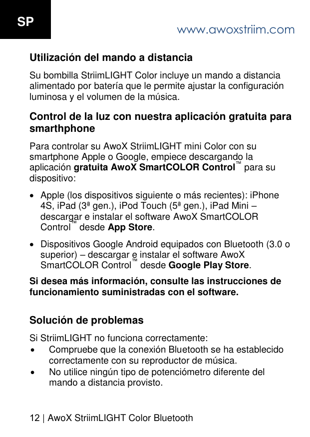 www.awoxstriim.com12 | AwoX StriimLIGHT Color BluetoothSP Utilizaci&oacute;n del mando a distancia Su bombilla StriimLIGHT Color incluye un mando a distancia alimentado por bater&iacute;a que le permite ajustar la configuraci&oacute;n luminosa y el volumen de la m&uacute;sica. Control de la luz con nuestra aplicaci&oacute;n gratuita para smarthphone Para controlar su AwoX StriimLIGHT mini Color con su smartphone Apple o Google, empiece descargando la aplicaci&oacute;n gratuita AwoX SmartCOLOR Control para sudispositivo: Apple (los dispositivos siguiente o m&aacute;s recientes): iPhone4S, iPad (3&ordf; gen.), iPod Touch (5&ordf; gen.), iPad Mini descargar e instalar el software AwoX SmartCOLORControl desde App Store.Dispositivos Google Android equipados con Bluetooth (3.0 osuperior)  descargar e instalar el software AwoXSmartCOLOR Control desde Google Play Store.Si desea m&aacute;s informaci&oacute;n, consulte las instrucciones de funcionamiento suministradas con el software. Soluci&oacute;n de problemas Si StriimLIGHT no funciona correctamente: Compruebe que la conexi&oacute;n Bluetooth se ha establecidocorrectamente con su reproductor de m&uacute;sica.No utilice ning&uacute;n tipo de potenci&oacute;metro diferente delmando a distancia provisto.