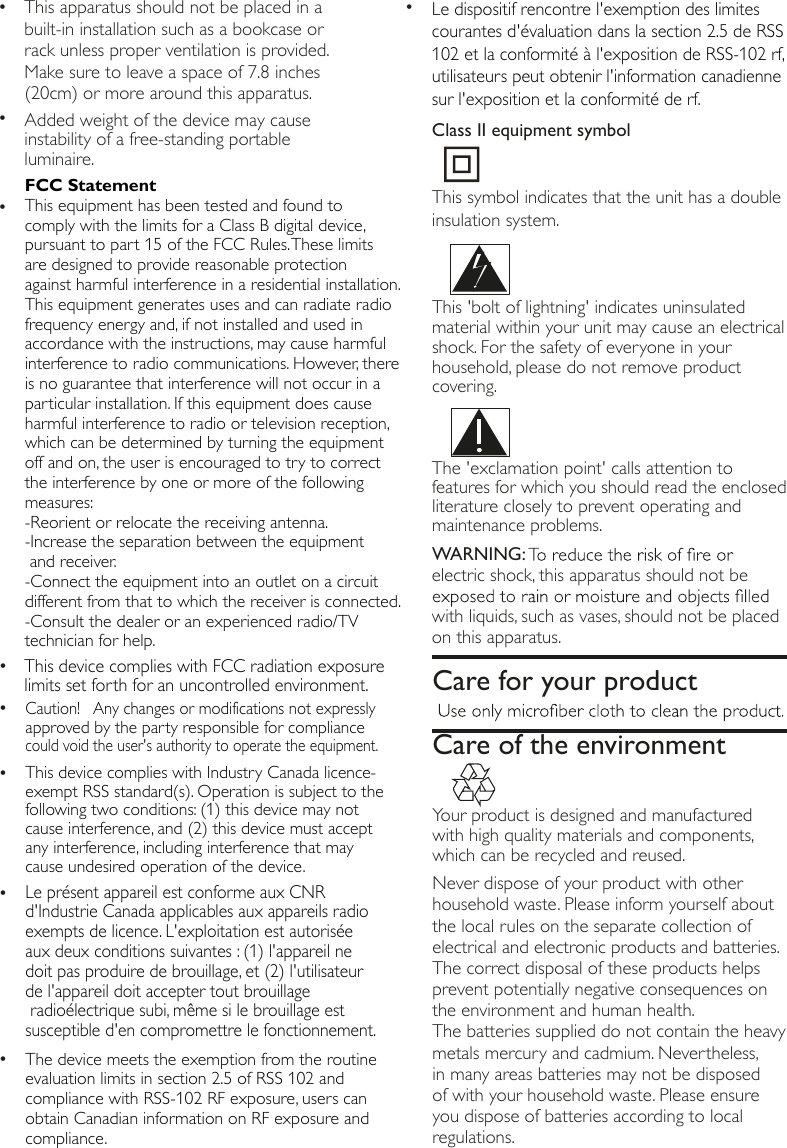 The 'exclamation point' calls attention to features for which you should read the enclosed literature closely to prevent operating and maintenance problems. WARNING:electric shock, this apparatus should not be with liquids, such as vases, should not be placed on this apparatus.    Your product is designed and manufactured with high quality materials and components, which can be recycled and reused. Never dispose of your product with other household waste. Please inform yourself about the local rules on the separate collection of electrical and electronic products and batteries. The correct disposal of these products helps prevent potentially negative consequences on the environment and human health.The batteries supplied do not contain the heavy metals mercury and cadmium. Nevertheless, in many areas batteries may not be disposed of with your household waste. Please ensure you dispose of batteries according to local regulations.Care for your productCare of the environment &bull;Added weight of the device may cause instability of a free-standing portableluminaire.&bull; This apparatus should not be placed in a built-in installation such as a bookcase or rack unless proper ventilation is provided. Make sure to leave a space of 7.8 inches (20cm) or more around this apparatus.This 'bolt of lightning' indicates uninsulated material within your unit may cause an electrical shock. For the safety of everyone in your household, please do not remove product covering.  &bull;Le pr&eacute;sent appareil est conforme aux CNR d'Industrie Canada applicables aux appareils radio exempts de licence. L'exploitation est autoris&eacute;e aux deux conditions suivantes : (1) l'appareil ne doit pas produire de brouillage, et (2) l'utilisateur de l'appareil doit accepter tout brouillage radio&eacute;lectrique subi, m&ecirc;me si le brouillage est susceptible d'en compromettre le fonctionnement.&bull;Le dispositif rencontre l'exemption des limites courantes d'&eacute;valuation dans la section 2.5 de RSS 102 et la conformit&eacute; &agrave; l'exposition de RSS-102 rf, utilisateurs peut obtenir l'information canadienne sur l'exposition et la conformit&eacute; de rf.&bull;This device complies with FCC radiation exposure limits set forth for an uncontrolled environment.This symbol indicates that the unit has a double insulation system.Class II equipment symbol&bull;FCC StatementThis equipment has been tested and found to comply with the limits for a Class B digital device, pursuant to part 15 of the FCC Rules. These limits are designed to provide reasonable protection against harmful interference in a residential installation. This equipment generates uses and can radiate radio frequency energy and, if not installed and used in accordance with the instructions, may cause harmful interference to radio communications. However, there is no guarantee that interference will not occur in a particular installation. If this equipment does cause harmful interference to radio or television reception, which can be determined by turning the equipment off and on, the user is encouraged to try to correct the interference by one or more of the following measures: -Reorient or relocate the receiving antenna.-Increase the separation between the equipment  and receiver. -Connect the equipment into an outlet on a circuit different from that to which the receiver is connected. -Consult the dealer or an experienced radio/TV technician for help. &bull;Caution!   Any changes or modifications not expressly approved by the party responsible for compliance could void the user's authority to operate the equipment.&bull;This device complies with Industry Canada licence-exempt RSS standard(s). Operation is subject to the following two conditions: (1) this device may not cause interference, and (2) this device must accept any interference, including interference that may cause undesired operation of the device.&bull;The device meets the exemption from the routine evaluation limits in section 2.5 of RSS 102 and compliance with RSS-102 RF exposure, users can obtain Canadian information on RF exposure and compliance. 