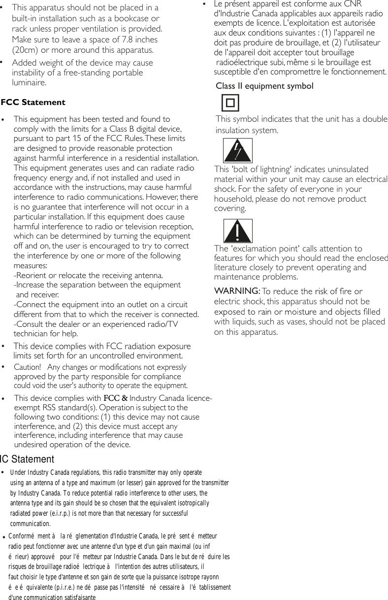 FCC StatementThe 'exclamation point' calls attention to features for which you should read the enclosed literature closely to prevent operating and maintenance problems. WARNING:electric shock, this apparatus should not be with liquids, such as vases, should not be placed on this apparatus. &bull;Added weight of the device may causeinstability of a free-standing portableluminaire.&bull; This apparatus should not be placed in abuilt-in installation such as a bookcase orrack unless proper ventilation is provided.Make sure to leave a space of 7.8 inches(20cm) or more around this apparatus.This 'bolt of lightning' indicates uninsulated material within your unit may cause an electrical shock. For the safety of everyone in your household, please do not remove product covering. &bull;&bull;&bull;This device complies with FCC radiation exposurelimits set forth for an uncontrolled environment.This symbol indicates that the unit has a double insulation system.Class II equipment symbol&bull;This equipment has been tested and found tocomply with the limits for a Class B digital device, pursuant to part 15 of the FCC Rules. These limitsare designed to provide reasonable protectionagainst harmful interference in a residential installation. This equipment generates uses and can radiate radiofrequency energy and, if not installed and used inaccordance with the instructions, may cause harmfulinterference to radio communications. However, thereis no guarantee that interference will not occur in aparticular installation. If this equipment does causeharmful interference to radio or television reception, which can be determined by turning the equipmentoff and on, the user is encouraged to try to correctthe interference by one or more of the followingmeasures: -Reorient or relocate the receiving antenna.-Increase the separation between the equipmentand receiver. -Connect the equipment into an outlet on a circuitdifferent from that to which the receiver is connected. -Consult the dealer or an experienced radio/TVtechnician for help. &bull;Caution!   Any changes or modifications not expresslyapproved by the party responsible for compliancecould void the user's authority to operate the equipment.&bull;This device complies with FCC &amp; Industry Canada licence-exempt RSS standard(s). Operation is subject to the  following two conditions: (1) this device may not cause interference, and (2) this device must accept any interference, including interference that may cause undesired operation of the device.&bull;Le pr&eacute;sent appareil est conforme aux CNR d'Industrie Canada applicables aux appareils radio exempts de licence. L'exploitation est autoris&eacute;e aux deux conditions suivantes : (1) l'appareil ne doit pas produire de brouillage, et (2) l'utilisateur de l'appareil doit accepter tout brouillage radio&eacute;lectrique subi, m&ecirc;me si le brouillage est susceptible d'en compromettre le fonctionnement.Conform&eacute;ment &agrave; la r&eacute;glementation d'Industrie Canada, le pr&eacute;sent &eacute;metteurradio peut fonctionner avec une antenne d'un type et d'un gain maximal (ou inf&eacute;rieur) approuv&eacute; pour l'&eacute;metteur par Industrie Canada. Dans le but de r&eacute;duire lesrisques de brouillage radio&eacute;lectrique &agrave; l'intention des autres utilisateurs, ilfaut choisir le type d'antenne et son gain de sorte que la puissance isotrope rayonn&eacute;e &eacute;quivalente (p.i.r.e.) ne d&eacute;passe pas l'intensit&eacute; n&eacute;cessaire &agrave; l'&eacute;tablissementd'une communication satisfaisanteUnder Industry Canada regulations, this radio transmitter may only operateusing an antenna of a type and maximum (or lesser) gain approved for the transmitterby Industry Canada. To reduce potential radio interference to other users, theantenna type and its gain should be so chosen that the equivalent isotropicallyradiated power (e.i.r.p.) is not more than that necessary for successfulcommunication.IC Statement