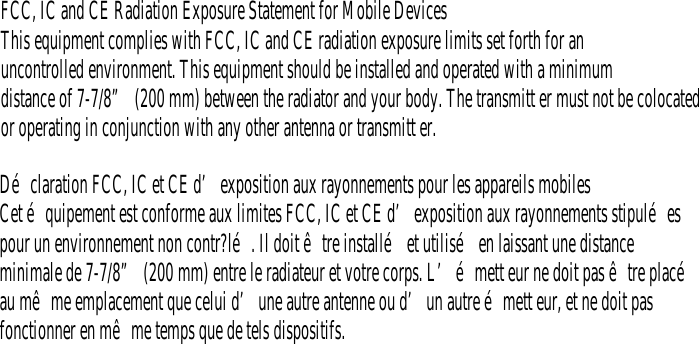 D&eacute;claration FCC, IC et CE d&rsquo;exposition aux rayonnements pour les appareils mobilesCet &eacute;quipement est conforme aux limites FCC, IC et CE d&rsquo;exposition aux rayonnements stipul&eacute;espour un environnement non contr?l&eacute;. Il doit &ecirc;tre install&eacute; et utilis&eacute; en laissant une distanceminimale de 7-7/8&rdquo; (200 mm) entre le radiateur et votre corps. L&rsquo;&eacute;mett eur ne doit pas &ecirc;tre plac&eacute;au m&ecirc;me emplacement que celui d&rsquo;une autre antenne ou d&rsquo;un autre &eacute;mett eur, et ne doit pasfonctionner en m&ecirc;me temps que de tels dispositifs.FCC, IC and CE Radiation Exposure Statement for Mobile DevicesThis equipment complies with FCC, IC and CE radiation exposure limits set forth for anuncontrolled environment. This equipment should be installed and operated with a minimumdistance of 7-7/8&rdquo; (200 mm) between the radiator and your body. The transmitt er must not be colocatedor operating in conjunction with any other antenna or transmitt er.