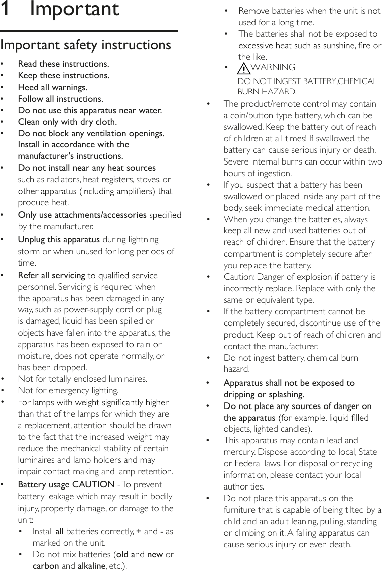 1  ImportantImportant safety instructions &bull;Read these instructions. &bull;Keep these instructions. &bull;Heed all warnings. &bull;Follow all instructions. &bull;Do not use this apparatus near water. &bull;Clean only with dry cloth. &bull;Do not block any ventilation openings. Install in accordance with the manufacturer's instructions. &bull;Do not install near any heat sources such as radiators, heat registers, stoves, or produce heat. &bull; Only use attachments/accessories by the manufacturer. &bull;Unplug this apparatus during lightning storm or when unused for long periods of time. &bull;Refer all servicing personnel. Servicing is required when the apparatus has been damaged in any way, such as power-supply cord or plug is damaged, liquid has been spilled or objects have fallen into the apparatus, the apparatus has been exposed to rain or moisture, does not operate normally, or has been dropped. &bull;Battery usage CAUTION - To prevent battery leakage which may result in bodily injury, property damage, or damage to the unit:&bull;  Install all batteries correctly, + and - as marked on the unit.&bull;  Do not mix batteries (old and new or carbon and alkaline, etc.).&bull; than that of the lamps for which they are a replacement, attention should be drawn to the fact that the increased weight may reduce the mechanical stability of certain &bull;  Not for totally enclosed luminaires.&bull;  Not for emergency lighting.luminaires and lamp holders and may impair contact making and lamp retention.DO NOT INGEST BATTERY,CHEMICAL BURN HAZARD.&bull;  Remove batteries when the unit is not used for a long time.&bull;  The batteries shall not be exposed to the like.&bull;  WARNING&bull;  The product/remote control may contain a coin/button type battery, which can be swallowed. Keep the battery out of reach of children at all times! If swallowed, the battery can cause serious injury or death. Severe internal burns can occur within two hours of ingestion.&bull;  If you suspect that a battery has been swallowed or placed inside any part of the body, seek immediate medical attention.&bull;  When you change the batteries, always keep all new and used batteries out of reach of children. Ensure that the battery compartment is completely secure after you replace the battery.&bull;  Caution: Danger of explosion if battery is incorrectly replace. Replace with only the same or equivalent type.&bull;  If the battery compartment cannot be completely secured, discontinue use of the product. Keep out of reach of children and contact the manufacturer.&bull;  Do not ingest battery, chemical burn hazard. &bull;Apparatus shall not be exposed to dripping or splashing. &bull;Do not place any sources of danger on the apparatus objects, lighted candles). &bull;This apparatus may contain lead and mercury. Dispose according to local, State or Federal laws. For disposal or recycling information, please contact your local authorities.  &bull;Do not place this apparatus on the furniture that is capable of being tilted by a child and an adult leaning, pulling, standing or climbing on it. A falling apparatus can cause serious injury or even death.