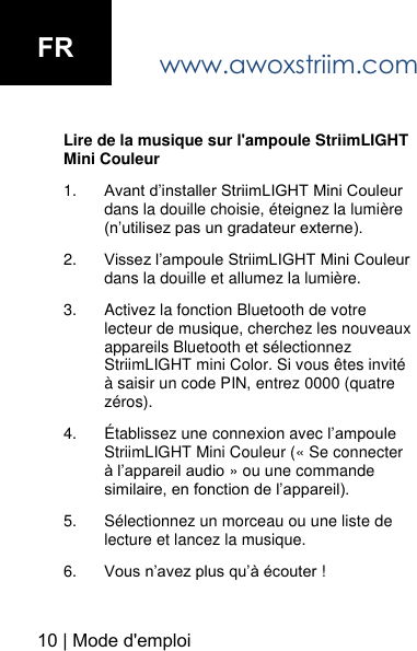 www.awoxstriim.com Lire de la musique sur l'ampoule StriimLIGHT Mini Couleur 1. Avant d&rsquo;installer StriimLIGHT Mini Couleurdans la douille choisie, &eacute;teignez la lumi&egrave;re(n&rsquo;utilisez pas un gradateur externe).2. Vissez l&rsquo;ampoule StriimLIGHT Mini Couleur dans la douille et allumez la lumi&egrave;re.3. Activez la fonction Bluetooth de votre lecteur de musique, cherchez les nouveaux appareils Bluetooth et s&eacute;lectionnez StriimLIGHT mini Color. Si vous &ecirc;tes invit&eacute; &agrave; saisir un code PIN, entrez 0000 (quatre z&eacute;ros).4. &Eacute;tablissez une connexion avec l&rsquo;ampoule StriimLIGHT Mini Couleur (&laquo; Se connecter &agrave; l&rsquo;appareil audio &raquo; ou une commande similaire, en fonction de l&rsquo;appareil).5. S&eacute;lectionnez un morceau ou une liste de lecture et lancez la musique.6. Vous n&rsquo;avez plus qu&rsquo;&agrave; &eacute;couter !10 | Mode d'emploi FR
