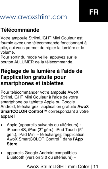 www.awoxstriim.com AwoX StriimLIGHT mini Color | 11FRT&eacute;l&eacute;commande Votre ampoule StriimLIGHT Mini Couleur est fournie avec une t&eacute;l&eacute;commande fonctionnant &agrave; pile, qui vous permet de r&eacute;gler la lumi&egrave;re et le volume. Pour sortir du mode veille, appuyez sur le bouton ALLUMER de la t&eacute;l&eacute;commande.R&eacute;glage de la lumi&egrave;re &agrave; l'aide de l'application gratuite pour smartphones et tablettes Pour t&eacute;l&eacute;commander votre ampoule AwoX StriimLIGHT Mini Couleur &agrave; l'aide de votre smartphone ou tablette Apple ou Google Android, t&eacute;l&eacute;chargez l'application gratuite AwoX SmartCOLOR Control&trade; correspondant &agrave; votre appareil : Apple (appareils suivants ou ult&eacute;rieurs) : iPhone 4S, iPad (3e g&eacute;n.), iPod Touch (5e g&eacute;n.), iPad Mini &ndash; t&eacute;l&eacute;chargez l&rsquo;application AwoX SmartCOLOR Control&trade; dans l&rsquo;App Store.appareils Google Android compatibles Bluetooth (version 3.0 ou ult&eacute;rieure) &ndash; 