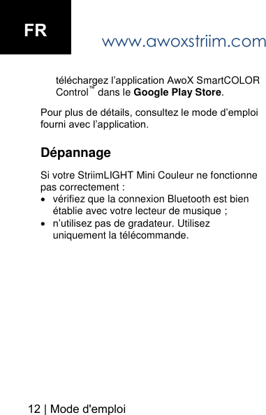 www.awoxstriim.com t&eacute;l&eacute;chargez l&rsquo;application AwoX SmartCOLOR Control&trade; dans le Google Play Store.Pour plus de d&eacute;tails, consultez le mode d&rsquo;emploi fourni avec l&rsquo;application. D&eacute;pannage Si votre StriimLIGHT Mini Couleur ne fonctionne pas correctement : v&eacute;rifiez que la connexion Bluetooth est bien&eacute;tablie avec votre lecteur de musique ;n&rsquo;utilisez pas de gradateur. Utilisez uniquement la t&eacute;l&eacute;commande.12 | Mode d'emploiFR