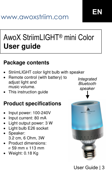 www.awoxstriim.com User Guide | 3 ENAwoX StriimLIGHT&reg; mini Color User guidePackage contents StriimLIGHT color light bulb with speakerRemote control (with battery) to adjust light andmusic volume.This instruction guide Product specifications Input power: 100-240VInput current: 80 mALight output power: 3 WLight bulb E26 socketSpeaker:3.2 cm, 6 Ohm, 3WProduct dimensions: ⌀ 59 mm x 113 mmWeight: 0.18 KgIntegrated Bluetooth speaker