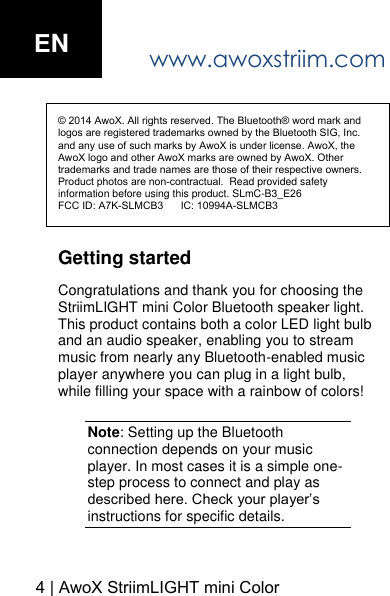 www.awoxstriim.com4 | AwoX StriimLIGHT mini Color EN&copy; 2014 AwoX. All rights reserved. The Bluetooth&reg; word mark and logos are registered trademarks owned by the Bluetooth SIG, Inc. and any use of such marks by AwoX is under license. AwoX, the AwoX logo and other AwoX marks are owned by AwoX. Other trademarks and trade names are those of their respective owners. Product photos are non-contractual.  Read provided safety information before using this product. SLmC-B3_E26FCC ID: A7K-SLMCB3      IC: 10994A-SLMCB3Getting started Congratulations and thank you for choosing the StriimLIGHT mini Color Bluetooth speaker light. This product contains both a color LED light bulb and an audio speaker, enabling you to stream music from nearly any Bluetooth-enabled music player anywhere you can plug in a light bulb, while filling your space with a rainbow of colors! Note: Setting up the Bluetooth connection depends on your music player. In most cases it is a simple one-step process to connect and play as described here. Check your player&rsquo;s instructions for specific details. 