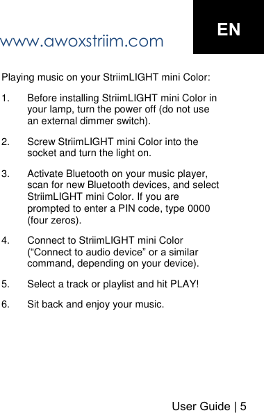 www.awoxstriim.com User Guide | 5ENPlaying music on your StriimLIGHT mini Color: 1. Before installing StriimLIGHT mini Color in your lamp, turn the power off (do not use an external dimmer switch).2. Screw StriimLIGHT mini Color into the socket and turn the light on.3. Activate Bluetooth on your music player, scan for new Bluetooth devices, and select StriimLIGHT mini Color. If you are prompted to enter a PIN code, type 0000 (four zeros).4. Connect to StriimLIGHT mini Color (&ldquo;Connect to audio device&rdquo; or a similar command, depending on your device).5. Select a track or playlist and hit PLAY!6. Sit back and enjoy your music.