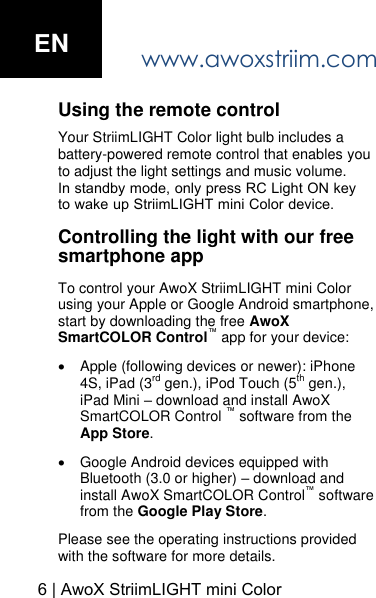 www.awoxstriim.com6 | AwoX StriimLIGHT mini ColorUsing the remote control Your StriimLIGHT Color light bulb includes a battery-powered remote control that enables you to adjust the light settings and music volume.In standby mode, only press RC Light ON key to wake up StriimLIGHT mini Color device.Controlling the light with our free smartphone app To control your AwoX StriimLIGHT mini Color using your Apple or Google Android smartphone, start by downloading the free AwoX SmartCOLOR Control&trade; app for your device:Apple (following devices or newer): iPhone4S, iPad (3rd gen.), iPod Touch (5th gen.), iPad Mini &ndash; download and install AwoX SmartCOLOR Control &trade; software from the App Store.Google Android devices equipped with Bluetooth (3.0 or higher) &ndash; download and install AwoX SmartCOLOR Control&trade; software from the Google Play Store.Please see the operating instructions provided with the software for more details. EN