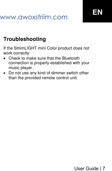 www.awoxstriim.com User Guide | 7ENTroubleshooting If the StriimLIGHT mini Color product does not work correctly: Check to make sure that the Bluetoothconnection is properly established with yourmusic player.Do not use any kind of dimmer switch other than the provided remote control unit.