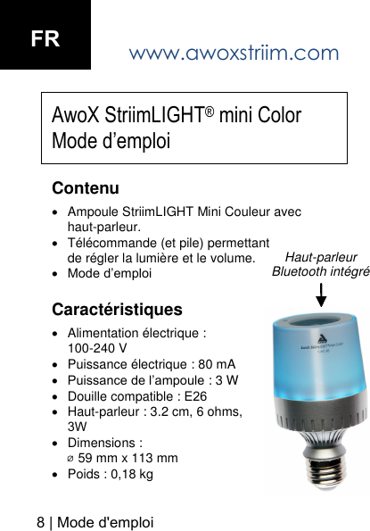 www.awoxstriim.com 8 | Mode d'emploi Haut-parleur Bluetooth int&eacute;gr&eacute;AwoX StriimLIGHT&reg; mini Color Mode d&rsquo;emploi Contenu Ampoule StriimLIGHT Mini Couleur avechaut-parleur.T&eacute;l&eacute;commande (et pile) permettant de r&eacute;gler la lumi&egrave;re et le volume.Mode d&rsquo;emploiCaract&eacute;ristiques Alimentation &eacute;lectrique : 100-240 VPuissance &eacute;lectrique : 80 mAPuissance de l&rsquo;ampoule : 3 WDouille compatible : E26Haut-parleur : 3.2 cm, 6 ohms, 3WDimensions : ⌀ 59 mm x 113 mmPoids : 0,18 kgFR