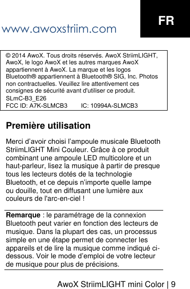 www.awoxstriim.com FR &copy; 2014 AwoX. Tous droits r&eacute;serv&eacute;s. AwoX StriimLIGHT, AwoX, le logo AwoX et les autres marques AwoX appartiennent &agrave; AwoX. La marque et les logos Bluetooth&reg; appartiennent &agrave; Bluetooth&reg; SIG, Inc. Photos non contractuelles. Veuillez lire attentivement ces consignes de s&eacute;curit&eacute; avant d'utiliser ce produit.SLmC-B3_E26FCC ID: A7K-SLMCB3        IC: 10994A-SLMCB3Premi&egrave;re utilisation Merci d&rsquo;avoir choisi l&rsquo;ampoule musicale Bluetooth StriimLIGHT Mini Couleur. Gr&acirc;ce &agrave; ce produit combinant une ampoule LED multicolore et un haut-parleur, lisez la musique &agrave; partir de presque tous les lecteurs dot&eacute;s de la technologie Bluetooth, et ce depuis n&rsquo;importe quelle lampe ou douille, tout en diffusant une lumi&egrave;re aux couleurs de l'arc-en-ciel ! Remarque : le param&eacute;trage de la connexion Bluetooth peut varier en fonction des lecteurs de musique. Dans la plupart des cas, un processus simple en une &eacute;tape permet de connecter les appareils et de lire la musique comme indiqu&eacute; ci-dessous. Voir le mode d&rsquo;emploi de votre lecteur de musique pour plus de pr&eacute;cisions. AwoX StriimLIGHT mini Color | 9