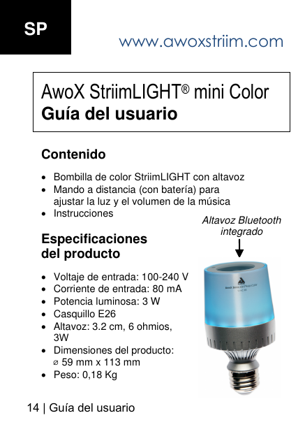 www.awoxstriim.com14 | Gu&iacute;a del usuario SP AwoX StriimLIGHT&reg; mini Color Gu&iacute;a del usuario Contenido Bombilla de color StriimLIGHT con altavozMando a distancia (con bater&iacute;a) paraajustar la luz y el volumen de la m&uacute;sicaInstrucciones Especificaciones del producto Voltaje de entrada: 100-240 VCorriente de entrada: 80 mAPotencia luminosa: 3 WCasquillo E26Altavoz: 3.2 cm, 6 ohmios,3WDimensiones del producto: ⌀ 59 mm x 113 mmPeso: 0,18 KgAltavoz Bluetooth integrado 