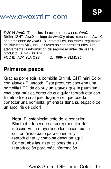 www.awoxstriim.comAwoX StriimLIGHT mini Color | 15SP &copy; 2014 AwoX. Todos los derechos reservados. AwoX StriimLIGHT, AwoX, el logo de AwoX y otras marcas de AwoX son propiedad de AwoX. Bluetooth&reg; es una marca registrada de Bluetooth SIG, Inc. Las fotos no son contractuales. Lea atentamente la informaci&oacute;n de seguridad antes de usar el producto. SLmC-B3_E26FCC ID: A7K-SLMCB3         IC: 10994A-SLMCB3Primeros pasos Gracias por elegir la bombilla StriimLIGHT mini Color con altavoz Bluetooth. Este producto contiene una bombilla LED de color y un altavoz que le permiten escuchar m&uacute;sica cerca de cualquier reproductor con Bluetooth en cualquier lugar en el que pueda conectar una bombilla, &iexcl;mientras llena su espacio de un arco iris de color! Nota: El establecimiento de la conexi&oacute;n Bluetooth depende de su reproductor de m&uacute;sica. En la mayor&iacute;a de los casos, basta con un &uacute;nico paso para conectar y reproducir tal y como se describe aqu&iacute;. Compruebe las instrucciones de su reproducci&oacute;n para m&aacute;s informaci&oacute;n. 