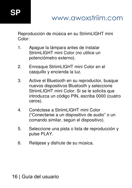 www.awoxstriim.com16 | Gu&iacute;a del usuario Reproducci&oacute;n de m&uacute;sica en su StriimLIGHT mini Color: 1. Apague la l&aacute;mpara antes de instalar StriimLIGHT mini Color (no utilice un potenci&oacute;metro externo).2. Enrosque StriimLIGHT mini Color en elcasquillo y encienda la luz.3. Active el Bluetooth en su reproductor, busque nuevos dispositivos Bluetooth y seleccioneStriimLIGHT mini Color. Si se le solicita que introduzca un c&oacute;digo PIN, escriba 0000 (cuatro ceros).4. Con&eacute;ctese a StriimLIGHT mini Color (&ldquo;Conectarse a un dispositivo de audio&rdquo; o un comando similar, seg&uacute;n el dispositivo).5. Seleccione una pista o lista de reproducci&oacute;n y pulse PLAY.6. Rel&aacute;jese y disfrute de su m&uacute;sica.SP 