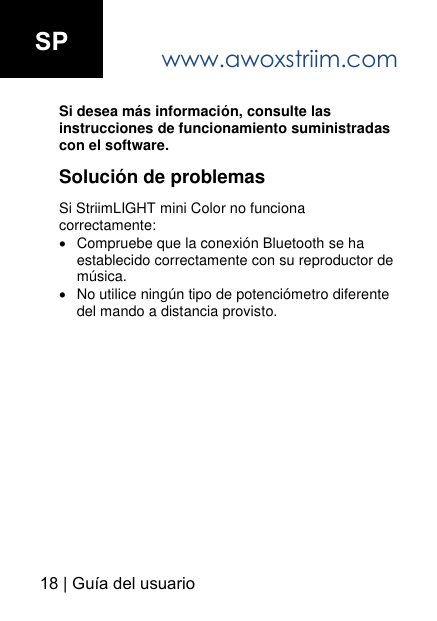 www.awoxstriim.com18 | Gu&iacute;a del usuario SPSi desea m&aacute;s informaci&oacute;n, consulte las instrucciones de funcionamiento suministradas con el software.Soluci&oacute;n de problemas Si StriimLIGHT mini Color no funciona correctamente: Compruebe que la conexi&oacute;n Bluetooth se ha establecido correctamente con su reproductor de m&uacute;sica.No utilice ning&uacute;n tipo de potenci&oacute;metro diferente del mando a distancia provisto.