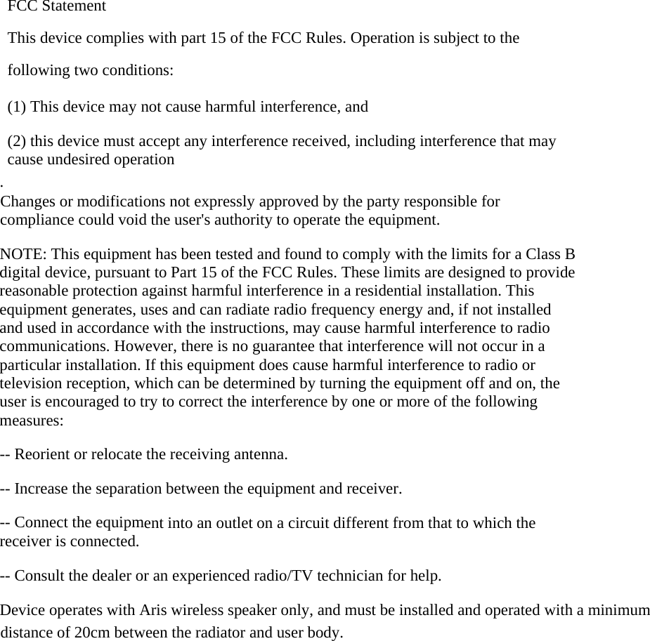 FCC Statement This device complies with part 15 of the FCC Rules. Operation is subject to the following two conditions:      (1) This device may not cause harmful interference, and      (2) this device must accept any interference received, including interference that may cause undesired operation . Changes or modifications not expressly approved by the party responsible for compliance could void the user's authority to operate the equipment.  NOTE: This equipment has been tested and found to comply with the limits for a Class B digital device, pursuant to Part 15 of the FCC Rules. These limits are designed to provide reasonable protection against harmful interference in a residential installation. This equipment generates, uses and can radiate radio frequency energy and, if not installed and used in accordance with the instructions, may cause harmful interference to radio communications. However, there is no guarantee that interference will not occur in a particular installation. If this equipment does cause harmful interference to radio or television reception, which can be determined by turning the equipment off and on, the user is encouraged to try to correct the interference by one or more of the following measures:  -- Reorient or relocate the receiving antenna.      -- Increase the separation between the equipment and receiver.        -- Connect the equipment into an outlet on a circuit different from that to which the receiver is connected.      -- Consult the dealer or an experienced radio/TV technician for help.  Device operates with Aris wireless speaker only, and must be installed and operated with a minimum distance of 20cm between the radiator and user body.  